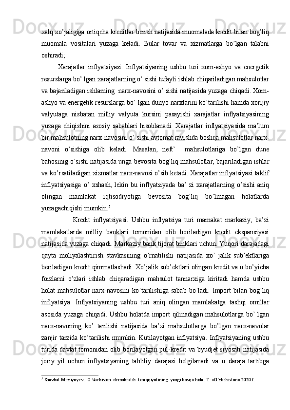 xalq xo’jaligiga ortiqcha kreditlar berish natijasida muomalada kredit bilan bog’liq
muomala   vositalari   yuzaga   keladi.   Bular   tovar   va   xizmatlarga   bo’lgan   talabni
oshiradi; 
            Xarajatlar   inflyatsiyasi.   Inflyatsiyaning   ushbu   turi   xom-ashyo   va   energetik
resurslarga bo’ lgan xarajatlarning o’ sishi tufayli ishlab chiqariladigan mahsulotlar
va bajariladigan ishlarning  narx-navosini o’ sishi natijasida yuzaga chiqadi. Xom-
ashyo va energetik resurslarga bo’ lgan dunyo narxlarini ko’tarilishi hamda xorijiy
valyutaga   nisbatan   milliy   valyuta   kursini   pasayishi   xarajatlar   inflyatsiyasining
yuzaga   chiqishini   asosiy   sabablari   hisoblanadi.   Xarajatlar   inflyatsiyasida   ma’lum
bir mahsulotning narx-navosini o’ sishi avtomat ravishda boshqa mahsulotlar narx-
navoni   o’sishiga   olib   keladi.   Masalan,   neft’     mahsulotlariga   bo’lgan   dune
bahosinig o’sishi natijasida unga bevosita bog’liq mahsulotlar, bajariladigan ishlar
va ko’rsatiladigan xizmatlar narx-navosi o’sib ketadi. Xarajatlar inflyatsiyasi taklif
inflyatsiyasiga   o’   xshash,   lekin   bu   inflyatsiyada   ba’   zi   xarajatlarning   o’sishi   aniq
olingan   mamlakat   iqtisodiyotiga   bevosita   bog’liq   bo’lmagan   holatlarda
yuzagachiqishi mumkin. 5
 
                    Kredit   inflyatsiyasi.   Ushbu   inflyatsiya   turi   mamakat   markaziy,   ba’zi
mamlakatlarda   milliy   banklari   tomonidan   olib   boriladigan   kredit   ekspansiyasi
natijasida yuzaga chiqadi. Markaziy bank tijorat binklari uchun. Yuqori darajadagi
qayta   moliyalashtirish   stavkasining   o’rnatilishi   natijasida   xo’   jalik   sub’ektlariga
beriladigan kredit qimmatlashadi. Xo’jalik sub’ektlari olingan kredit va u bo’yicha
foizlarni   o’zlari   ishlab   chiqaradigan   mahsulot   tannarxiga   kiritadi   hamda   ushbu
holat   mahsulotlar   narx-navosini   ko’tarilishiga   sabab   bo’ladi.   Import   bilan   bog’liq
inflyatsiya.   Inflyatsiyaning   ushbu   turi   aniq   olingan   mamlakatga   tashqi   omillar
asosida yuzaga chiqadi. Ushbu holatda import qilinadigan mahsulotlarga bo’ lgan
narx-navoning   ko’   tarilishi   natijasida   ba’zi   mahsulotlarga   bo’lgan   narx-navolar
zanjir tarzida ko’tarilishi mumkin. Kutilayotgan inflyatsiya. Inflyatsiyaning ushbu
turida davlat tomonidan olib borilayotgan pul-kredit va byudjet siyosati  natijasida
joriy   yil   uchun   inflyatsiyaning   tahliliy   darajasi   belgilanadi   va   u   daraja   tartibga
5
  Shavkat Mirziyoyev.  O`zbekiston  demokratik  taraqqiyotining  yangi bosqichida. T.:»O`zbekiston».2020.f. 