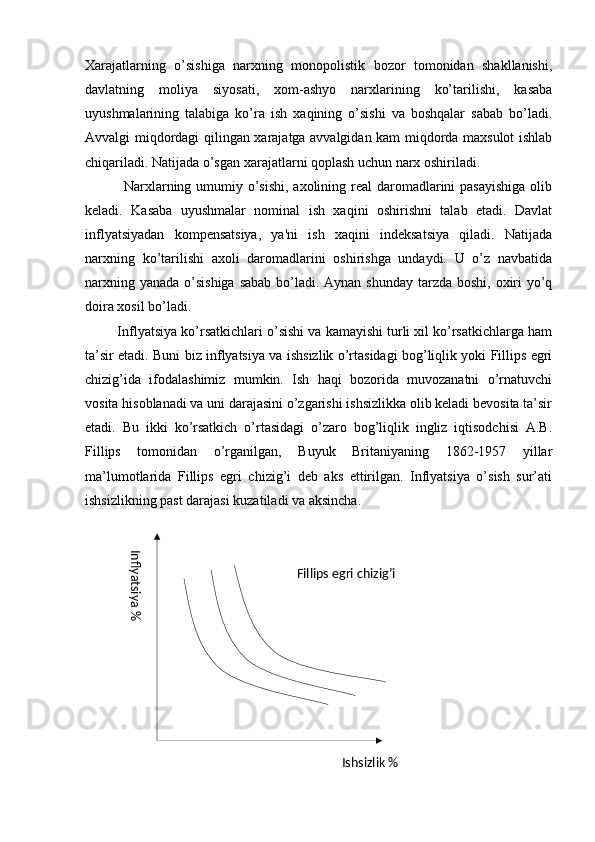 Inflyatsiya %Ishsizlik %Fillips egri chizig’iXarajatlarning   o’sishiga   narxning   monopolistik   bozor   tomonidan   shakllanishi,
davlatning   moliya   siyosati,   xom-ashyo   narxlarining   ko’tarilishi,   kasaba
uyushmalarining   talabiga   ko’ra   ish   xaqining   o’sishi   va   boshqalar   sabab   bo’ladi.
Avvalgi miqdordagi qilingan xarajatga avvalgidan kam miqdorda maxsulot ishlab
chiqariladi. Natijada o’sgan xarajatlarni qoplash uchun narx oshiriladi.
               Narxlarning umumiy o’sishi, axolining rеal  daromadlarini pasayishiga  olib
kеladi.   Kasaba   uyushmalar   nominal   ish   xaqini   oshirishni   talab   etadi.   Davlat
inflyatsiyadan   kompеnsatsiya,   ya'ni   ish   xaqini   indеksatsiya   qiladi.   Natijada
narxning   ko’tarilishi   axoli   daromadlarini   oshirishga   undaydi.   U   o’z   navbatida
narxning yanada o’sishiga sabab bo’ladi. Aynan shunday tarzda boshi, oxiri  yo’q
doira xosil bo’ladi.
         Inflyatsiya ko’rsatkichlari o’sishi va kamayishi turli xil ko’rsatkichlarga ham
ta’sir etadi. Buni biz inflyatsiya va ishsizlik o’rtasidagi bog’liqlik yoki Fillips egri
chizig’ida   ifodalashimiz   mumkin.   Ish   haqi   bozorida   muvozanatni   o’rnatuvchi
vosita hisoblanadi va uni darajasini o’zgarishi ishsizlikka olib keladi bevosita ta’sir
etadi.   Bu   ikki   ko’rsatkich   o’rtasidagi   o’zaro   bog’liqlik   ingliz   iqtisodchisi   A.B.
Fillips   tomonidan   o’rganilgan,   Buyuk   Britaniyaning   1862-1957   yillar
ma’lumotlarida   Fillips   egri   chizig’i   deb   aks   ettirilgan.   Inflyatsiya   o’sish   sur’ati
ishsizlikning past darajasi kuzatiladi va aksincha. 