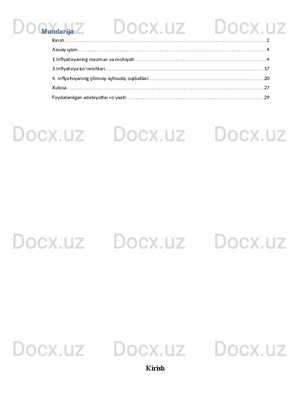 Mundarija:
Kirish .................................................................................................................................................... 2
Asosiy qism .......................................................................................................................................... 4
1.Inflyatsiyaning mazmun va mohiyati ................................................................................................ 4
3.Inflyatsiya ko’rinishlari .................................................................................................................... 17
4. Inflyatsiyaning ijtimoiy-iqtisodiy oqibatlari .................................................................................... 20
Xulosa ................................................................................................................................................ 27
Foydalanilgan adabiyotlar ro’yxati. .................................................................................................... 29
Kirish 