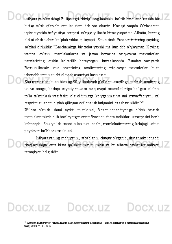 inflyatsiya o’rtasidagi Fillips egri chizig’ bog’lanishini ko’rib biz ular o’rtasida bir
biriga   ta’sir   qiluvchi   omillar   ekan   deb   yta   olamiz.   Hozirgi   vaqtda   O’zbekiston
iqtisodiyotida inflyastiya darajasi so’nggi yillarda biroz yuqoridir. Albatta, buning
oldini olish uchun ko’plab ishlar qilinyapti.   Shu o’rinda Prezidentimizning quyidagi
so’zlari o’rinlidir : “ Barchamizga  bir   xolat  yaxshi   ma’lum   deb o’ylayman. Keyingi
vaqtda   ko’shni   mamlakatlarda   va   jaxon   bozorida   oziq-ovqat   maxsulotlari
narxlarining   keskin   ko’tarilib   borayotgani   kuzatilmoqda.   Bunday   vaziyatda
Respublikamiz   ichki   bozorining,   axolimizning   oziq-ovqat   maxsulotlari   bilan
ishonchli taminlanishi aloxida axamiyat kasb etadi. 
Shu munosabat bilan bizning 90-yillardayok g’alla mustaqilliga erishish, axolining
un   va   nonga,   boshqa   xayotiy   muxim   oziq-ovqat   maxsulotlariga   bo’lgan   talabini
to’la   ta’minlash   vazifasini   o’z   oldimizga   ko’yganmiz   va   uni   muvaffaqiyatli   xal
etganimiz uzoqni o’ylab qilingan oqilona ish bulganini eslash urinlidir.” 10
Xulosa   o’rnida   shuni   aytish   mumkinki,   Bozor   iqtisodiyotiga   o’tish   davrida
mamlakatimizda olib borilayotgan antiinflyastion chora tadbirlar uz natijasini berib
kelmoqda.   Shu   yo’lda   sabot   bilan   tura   olishi,   mamlakatimizning   kelajagi   uchun
poydevor bo’lib xizmat kiladi.
               Inflyatsiyaning mohiyatini, sabablarini  chuqur o’rganib, davlatimiz iqtisodi
rivojlanishiga   katta   hissa   qo’shishimiz   mumkin   va   bu   albatta   davlat   iqtisodiyoti
tarraqiyoti belgisidir.
10
  Shavkat Mirziyoyev. “Inson manfaatlari ustuvorligini ta’minlash – barcha islohat va o’zgarishlarimizning 
maqsadidir.” –T:. 2017. 