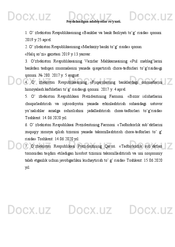 Foydalanilgan adabiyotlar ro’yxati.1. O’ zbekiston Respublikasining «Banklar va bank faoliyati to’g’ risida» qonuni.
2019 y.25 aprel. 
2. O’ zbekiston Respublikasining «Markaziy banki to’g’ risida» qonun. 
«Halq so’zi» gazetasi 2019 y.13 yanvar. 
3.   O’zbekiston   Respublikasining   Vazirlar   Mahkamasining   «Pul   mablag’larini
bankdan   tashqari   muomalasini   yanada   qisqartirish   chora-tadbirlari   to’g’risida»gi
qonuni. № 280. 2017 y. 5 avgust. 
4.   O’   zbekiston   Respublikasining   «Fuqarolarning   banklardagi   omonatlarini
himoyalash kafolatlari to’g’ risida»gi qonuni. 2017 y. 4 aprel. 
5.   O’   zbekiston   Respublikasi   Prezidentining   Farmoni.   «Bozor   islohatlarini
chuqurlashtirish   va   iqtisodiyotni   yanada   erkinlashtirish   sohasidagi   ustuvor
yo’nalishlar   amalga   oshirilishini   jadallashtirish   chora-tadbirlari   to’g’risida»
Toshkent. 14.06.2020 yil. 
6.  O’   zbekiston   Respublikasi   Prezidentining   Farmoni.   «Tadbirkorlik   sub’ektlarini
xuquqiy   ximoya   qilish   tizimini   yanada   takomillashtirish   chora-tadbirlari   to’   g’
risida» Toshkent. 14.06.2020 yil. 
7.   O’zbekiston   Respublikasi   Prezidentining   Qarori.   «Tadbirkorlik   sub’ektlari
tomonidan   taqdim   etiladigan   hisobot   tizimini   takomillashtirish   va   uni   noqonuniy
talab etganlik uchun javobgarlikni kuchaytirish to’ g’ risida» Toshkent. 15.06.2020
yil. 