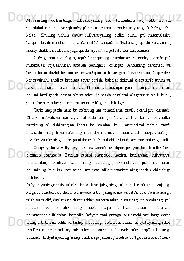 Mavzuning   dolzarbligi.   Inflyatsiyaning   har   tomonlama   avj   olib   ketishi
mamlakatda sotsial va iqtisodiy jihatdan qarama-qarshiliklar yuzaga kelishiga olib
keladi.   Shuning   uchun   davlat   inflyatsiyaning   oldini   olish,   pul   muomalasini
barqarorlashtirish chora – tadbirlari ishlab chiqadi. Inflyatsiyaga qarshi kurashning
asosiy shakllari: inflyatsiyaga qarshi siyosat va pul islohoti hisoblanadi. 
        Oldingi   markazlashgan,   rejali   boshqaruvga   asoslangan   iqtisodiy   tizimda   pul
muomalasi   rejalashtirish   asosida   boshqarib   kelingan.   Aholining   daromadi   va
harajatlarini   davlat   tomonidan   muvofiqlashtirib   turilgan.   Tovar   ishlab   chiqarishni
kengaytirish,   aholiga   kreditga   tovar   berish,   baholar   tizimini   o’zgartirib   turish   va
hakazolar. Barcha jarayonlar davlat tomonidan boshqarilgani uchun pul muomalasi
qonuni   buzilganda   davlat   o’z   vakolati   doirasida   narxlarni   o’zgartirish   yo’li   bilan,
pul reformasi bilan pul muomalasini tartibga solib kelgan.
        Tarix   haqiqatda   ham   bu   so’zning   har   tomonlama   xavfli   ekanligini   kursatdi.
Chunki   inflyatsiya   qandaydir   aloxida   olingan   bozorda   tovarlar   va   xizmatlar
narxining   o’   sishidangina   iborat   bo’lmasdan,   bu   umumiqtisod   uchun   xavfli
hodisadir.   Inflyatsiya   so’zining   iqtisodiy   ma’nosi   -   muomalada   mavjud   bo’lgan
tovarlar va ularning bahosiga nisbatan ko’p pul chiqarish dеgan ma'noni anglatadi. 
        Oxirgi   yillarda   inflyatsiya   tеz-tеz   uchrab   turadigan   jarayon   bo’lib   sifati   ham
o’zgarib   bormoqda.   Buning   sababi   shundaki,   hozirgi   kunlardagi   inflyatsiya:
birinchidan,   uzluksiz   baholarning   oshishiga;   ikkinchidan   pul   muomalasi
qonunining   buzilishi   natijasida   umumxo’jalik   mеxanizmining   ishdan   chiqishiga
olib kеladi.
Inflyatsiyaning asosiy sababi - bu xalk xo’jaligining turli sohalari o’rtasida vujudga
kеlgan nomutanosiblikdir. Bu avvalam bor jamg’arma va istе'mol  o’rtasidasidagi,
talab va taklif, davlatning daromaddari va xarajatlari o’rtasidagi muomaladagi pul
massasi   va   xo’jaliklarning   naxt   pulga   bo’lgan   talabi   o’rtasidagi
nomutannosibliklardan   iboratdir.   Inflyatsiyani   yuzaga   kеltiruvchi   omillarga   qarab
uning sabablarini ichki va tashqi sabablarga bo’lish mumkin. Inflyatsiyaning ichki
omillari   monеtar-pul   siyosati   bilan   va   xo’jalkk   faoliyati   bilan   bog’lik   turlariga
bulinadi. Inflyatsiyaning tashqi omillariga jahon iqtisodida bo’lgan krizislar, (xom- 