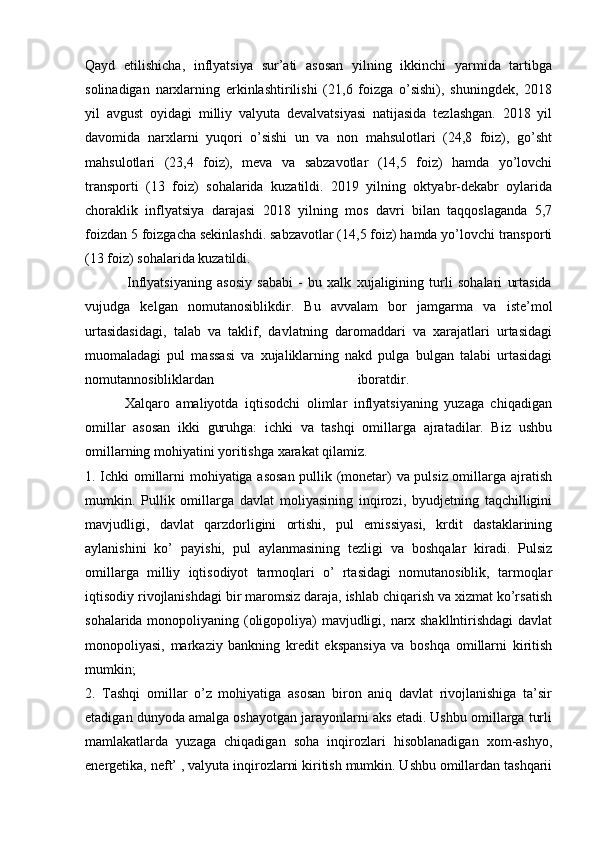 Qayd   etilishicha,   inflyatsiya   sur’ati   asosan   yilning   ikkinchi   yarmida   tartibga
solinadigan   narxlarning   erkinlashtirilishi   (21,6   foizga   o’sishi),   shuningdek,   2018
yil   avgust   oyidagi   milliy   valyuta   devalvatsiyasi   natijasida   tezlashgan.   2018   yil
davomida   narxlarni   yuqori   o’sishi   un   va   non   mahsulotlari   (24,8   foiz),   go’sht
mahsulotlari   (23,4   foiz),   meva   va   sabzavotlar   (14,5   foiz)   hamda   yo’lovchi
transporti   (13   foiz)   sohalarida   kuzatildi.   2019   yilning   oktyabr-dekabr   oylarida
choraklik   inflyatsiya   darajasi   2018   yilning   mos   davri   bilan   taqqoslaganda   5,7
foizdan 5 foizgacha sekinlashdi. sabzavotlar (14,5 foiz) hamda yo’lovchi transporti
(13 foiz) sohalarida kuzatildi. 
                Inflyatsiyaning   asosiy   sababi   -   bu   xalk   xujaligining   turli   sohalari   urtasida
vujudga   kelgan   nomutanosiblikdir.   Bu   avvalam   bor   jamgarma   va   iste’mol
urtasidasidagi,   talab   va   taklif,   davlatning   daromaddari   va   xarajatlari   urtasidagi
muomaladagi   pul   massasi   va   xujaliklarning   nakd   pulga   bulgan   talabi   urtasidagi
nomutannosibliklardan   iboratdir.  
            Xalqaro   amaliyotda   iqtisodchi   olimlar   inflyatsiyaning   yuzaga   chiqadigan
omillar   asosan   ikki   guruhga:   ichki   va   tashqi   omillarga   ajratadilar.   Biz   ushbu
omillarning mohiyatini yoritishga xarakat qilamiz. 
1. Ichki omillarni mohiyatiga asosan pullik (monetar) va pulsiz omillarga ajratish
mumkin.   Pullik   omillarga   davlat   moliyasining   inqirozi,   byudjetning   taqchilligini
mavjudligi,   davlat   qarzdorligini   ortishi,   pul   emissiyasi,   krdit   dastaklarining
aylanishini   ko’   payishi,   pul   aylanmasining   tezligi   va   boshqalar   kiradi.   Pulsiz
omillarga   milliy   iqtisodiyot   tarmoqlari   o’   rtasidagi   nomutanosiblik,   tarmoqlar
iqtisodiy rivojlanishdagi bir maromsiz daraja, ishlab chiqarish va xizmat ko’rsatish
sohalarida monopoliyaning (oligopoliya) mavjudligi, narx shakllntirishdagi davlat
monopoliyasi,   markaziy   bankning   kredit   ekspansiya   va   boshqa   omillarni   kiritish
mumkin; 
2.   Tashqi   omillar   o’z   mohiyatiga   asosan   biron   aniq   davlat   rivojlanishiga   ta’sir
etadigan dunyoda amalga oshayotgan jarayonlarni aks etadi. Ushbu omillarga turli
mamlakatlarda   yuzaga   chiqadigan   soha   inqirozlari   hisoblanadigan   xom-ashyo,
energetika, neft’ , valyuta inqirozlarni kiritish mumkin. Ushbu omillardan tashqarii 