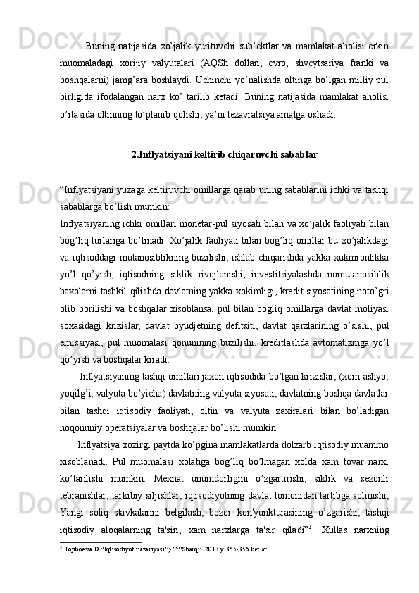                Buning   natijasida   xo’jalik   yurituvchi   sub’ektlar   va   mamlakat   aholisi   erkin
muomaladagi   xorijiy   valyutalari   (AQSh   dollari,   evro,   shveytsariya   franki   va
boshqalarni)   jamg’ara   boshlaydi.   Uchinchi   yo’nalishda   oltinga   bo’lgan  milliy  pul
birligida   ifodalangan   narx   ko’   tarilib   ketadi.   Buning   natijasida   mamlakat   aholisi
o’rtasida oltinning to’planib qolishi, ya’ni tezavratsiya amalga oshadi . 
2.Inflyatsiyani keltirib chiqaruvchi sabablar
“Inflyatsiyani yuzaga kеltiruvchi omillarga qarab uning sabablarini ichki va tashqi
sabablarga bo’lish mumkin:
Inflyatsiyaning ichki omillari monеtar-pul siyosati bilan va xo’jalik faoliyati bilan
bog’liq turlariga bo’linadi. Xo’jalik faoliyati bilan bog’liq omillar bu xo’jalikdagi
va iqtisoddagi mutanosiblikning buzilishi, ishlab chiqarishda yakka xukmronlikka
yo’l   qo’yish,   iqtisodning   siklik   rivojlanishi,   invеstitsiyalashda   nomutanosiblik
baxolarni tashkil qilishda davlatning yakka xokimligi, krеdit siyosatining noto’gri
olib   borilishi   va   boshqalar   xisoblansa,   pul   bilan   bogliq   omillarga   davlat   moliyasi
soxasidagi   krizislar,   davlat   byudjеtning   dеfitsiti,   davlat   qarzlarining   o’sishi,   pul
emissiyasi,   pul   muomalasi   qonunining   buzilishi,   krеditlashda   avtomatizmga   yo’l
qo’yish va boshqalar kiradi.
       Inflyatsiyaning tashqi omillari jaxon iqtisodida bo’lgan krizislar, (xom-ashyo,
yoqilg’i, valyuta bo’yicha) davlatning valyuta siyosati, davlatning boshqa davlatlar
bilan   tashqi   iqtisodiy   faoliyati,   oltin   va   valyuta   zaxiralari   bilan   bo’ladigan
noqonuniy opеratsiyalar va boshqalar bo’lishi mumkin.
       Inflyatsiya xozirgi paytda ko’pgina mamlakatlarda dolzarb iqtisodiy muammo
xisoblanadi.   Pul   muomalasi   xolatiga   bog’liq   bo’lmagan   xolda   xam   tovar   narxi
ko’tarilishi   mumkin.   Mеxnat   unumdorligini   o’zgartirishi,   siklik   va   sеzonli
tеbranishlar, tarkibiy siljishlar, iqtisodiyotning davlat tomonidan tartibga solinishi,
Yangi   soliq   stavkalarini   bеlgilash,   bozor   kon'yunkturasining   o’zgarishi,   tashqi
iqtisodiy   aloqalarning   ta'siri,   xam   narxlarga   ta'sir   qiladi” 3
.   Xullas   narxning
3
  Tojiboеva D  “ I q tisodiyot nazariyasi ”;- T: “ Shar q” . 2013 y.355-356  betlar 