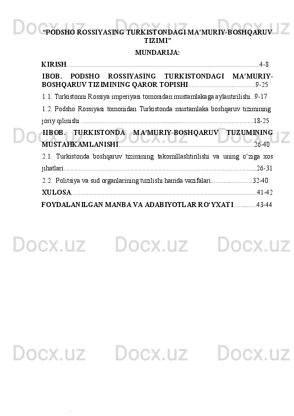  
“ PODSHO ROSSIYASING TURKISTONDAGI MA’MURIY-BOSHQARUV
TIZIMI ”
MUNDARIJA:  
KIRISH ……………………………………………………………………………………………….……………………………….. 4-8  
I BOB.   PODSHO   ROSSIYASING   TURKISTONDAGI   MA’MURIY-
BOSHQARUV TIZIMI NING QAROR TOPISHI ……………………………..…………….. 9-25   
1.1. Turkistonni Rossiya imperiyasi tomonidan mustamlakaga aylantirilishi … 9-17 
1.2.   Podsho   Rossiyasi   tomonidan   Turkistonda   mustamlaka   boshqaruv   tizimining
joriy qilinishi  ………………………….…………………………....................………………………………………………. 18-25
II BOB.   TURKISTONDA   MA’MURIY-BOSHQARUV   TUZUMINING
MUSTAHKAMLANISHI …………………………………………………………………………………………. 26-40  
2.1. Turkistonda   boshqaruv   tizimining   takomillashtirilishi   va   uning   o‘ziga   xos
jihatlari ……………………………….………………………………………………………………………………….…………..... 26-31
2.2. Politsiya va sud organlarining tuzilishi hamda vazifalari .……….….……………... 32-40  
XULOSA …………………………………………………………………………………………………………………………… 41-42
FOYDALANILGAN MANBA VA ADABIYOTLAR RO‘YXATI ……......……. 43-44
.  