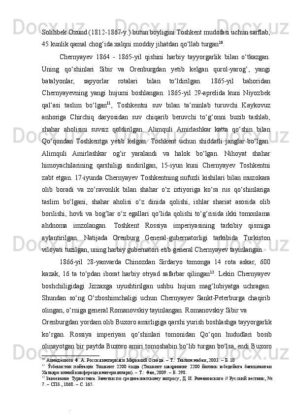  
Solihbek Oxund (1812-1867-y.) butun boyligini Toshkent mudofasi uchun sarflab,
45 kunlik qamal chog‘ida xalqni moddiy jihatdan qo‘llab turgan 10
.  
Chernyayev   1864   -   1865-yil   qishini   harbiy   tayyorgarlik   bilan   o‘tkazgan.
Uning   qo‘shinlari   Sibir   va   Orenburgdan   yetib   kelgan   qurol-yarog‘,   yangi
batalyonlar,   sapyorlar   rotalari   bilan   to‘ldirilgan.   1865-yil   bahoridan
Chernyayevning   yangi   hujumi   boshlangan.   1865-yil   29-aprelida   kuni   Niyozbek
qal’asi   taslim   bo‘lgan 11
,   Toshkentni   suv   bilan   ta’minlab   turuvchi   Kaykovuz
anhoriga   Chirchiq   daryosidan   suv   chiqarib   beruvchi   to‘g‘onni   buzib   tashlab,
shahar   aholisini   suvsiz   qoldirilgan.   Alimquli   Amirlashkar   katta   qo‘shin   bilan
Qo‘qondan   Toshkentga   yetib   kelgan.   Toshkent   uchun   shiddatli   janglar   bo‘lgan.
Alimquli   Amirlashkar   og‘ir   yaralandi   va   halok   bo‘lgan.   Nihoyat   shahar
himoyachilarining   qarshiligi   sindirilgan,   15-iyun   kuni   Chernyayev   Toshkentni
zabt etgan. 17-iyunda Chernyayev Toshkentning nufuzli kishilari bilan muzokara
olib   boradi   va   zo‘ravonlik   bilan   shahar   o‘z   ixtiyoriga   ko‘ra   rus   qo‘shinlariga
taslim   bo‘lgani,   shahar   aholisi   o‘z   dinida   qolishi,   ishlar   shariat   asosida   olib
borilishi,   hovli   va   bog‘lar   o‘z   egallari   qo‘lida  qolishi   to‘g‘risida   ikki   tomonlama
ahdnoma   imzolangan.   Toshkent   Rossiya   imperiyasining   tarkibiy   qismiga
aylantirilgan.   Natijada   Orenburg   General-gubernatorligi   tarkibida   Turkiston
viloyati tuzilgan, uning harbiy gubernatori etib general Chernyayev tayinlangan.  
1866-yil   28-yanvarda   Chinozdan   Sirdaryo   tomonga   14   rota   askar,   600
kazak,   16   ta   to‘pdan   iborat   harbiy   otryad   safarbar   qilingan 12
.   Lekin   Chernyayev
boshchiligidagi   Jizzaxga   uyushtirilgan   ushbu   hujum   mag‘lubiyatga   uchragan.
Shundan   so‘ng   O‘zboshimchaligi   uchun   Chernyayev   Sankt-Peterburga   chaqirib
olingan, o‘rniga general Romanovskiy tayinlangan. Romanovskiy Sibir va 
Orenburgdan yordam olib Buxoro amirligiga qarshi yurish boshlashga tayyorgarlik
ko‘rgan.   Rossiya   imperiyasi   qo‘shinlari   tomonidan   Qo‘qon   hududlari   bosib
olinayotgan bir paytda Buxoro amiri tomoshabin bo‘lib turgan bo‘lsa, endi Buxoro
10
 Аҳмаджонов Ф. А. Россия империяси Марказий Осиёда. – Т.: Таълим мабаи, 2003. – Б. 10  
11
  Ўзбекистон   пойтаҳти   Тошкент   2200   ёшда   (Тошкент   шаҳрининг   2200   йиллик   юбедейига   бағишланган
Халқаро илмий конфереция материяллари). – Т.: Фан, 2009. – Б. 298.  
12
 Завоевание Туркестана. Заметки по среднеазиатскому вопросу, Д. И. Романовского // Русский вестник, №
7. – СПб., 1868. – С. 165.   
.  