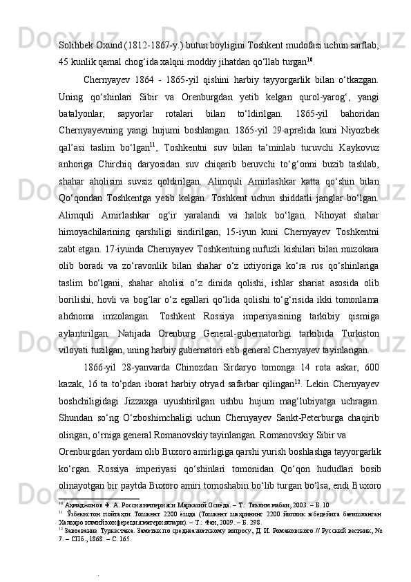 Solihbek Oxund (1812-1867-y.) butun boyligini Toshkent mudofasi uchun sarflab,
45 kunlik qamal chog‘ida xalqni moddiy jihatdan qo‘llab turgan 10
.  
Chernyayev   1864   -   1865-yil   qishini   harbiy   tayyorgarlik   bilan   o‘tkazgan.
Uning   qo‘shinlari   Sibir   va   Orenburgdan   yetib   kelgan   qurol-yarog‘,   yangi
batalyonlar,   sapyorlar   rotalari   bilan   to‘ldirilgan.   1865-yil   bahoridan
Chernyayevning   yangi   hujumi   boshlangan.   1865-yil   29-aprelida   kuni   Niyozbek
qal’asi   taslim   bo‘lgan 11
,   Toshkentni   suv   bilan   ta’minlab   turuvchi   Kaykovuz
anhoriga   Chirchiq   daryosidan   suv   chiqarib   beruvchi   to‘g‘onni   buzib   tashlab,
shahar   aholisini   suvsiz   qoldirilgan.   Alimquli   Amirlashkar   katta   qo‘shin   bilan
Qo‘qondan   Toshkentga   yetib   kelgan.   Toshkent   uchun   shiddatli   janglar   bo‘lgan.
Alimquli   Amirlashkar   og‘ir   yaralandi   va   halok   bo‘lgan.   Nihoyat   shahar
himoyachilarining   qarshiligi   sindirilgan,   15-iyun   kuni   Chernyayev   Toshkentni
zabt etgan. 17-iyunda Chernyayev Toshkentning nufuzli kishilari bilan muzokara
olib   boradi   va   zo‘ravonlik   bilan   shahar   o‘z   ixtiyoriga   ko‘ra   rus   qo‘shinlariga
taslim   bo‘lgani,   shahar   aholisi   o‘z   dinida   qolishi,   ishlar   shariat   asosida   olib
borilishi,   hovli   va   bog‘lar   o‘z   egallari   qo‘lida  qolishi   to‘g‘risida   ikki   tomonlama
ahdnoma   imzolangan.   Toshkent   Rossiya   imperiyasining   tarkibiy   qismiga
aylantirilgan.   Natijada   Orenburg   General-gubernatorligi   tarkibida   Turkiston
viloyati tuzilgan, uning harbiy gubernatori etib general Chernyayev tayinlangan.  
1866-yil   28-yanvarda   Chinozdan   Sirdaryo   tomonga   14   rota   askar,   600
kazak,   16   ta   to‘pdan   iborat   harbiy   otryad   safarbar   qilingan 12
.   Lekin   Chernyayev
boshchiligidagi   Jizzaxga   uyushtirilgan   ushbu   hujum   mag‘lubiyatga   uchragan.
Shundan   so‘ng   O‘zboshimchaligi   uchun   Chernyayev   Sankt-Peterburga   chaqirib
olingan, o‘rniga general Romanovskiy tayinlangan. Romanovskiy Sibir va 
Orenburgdan yordam olib Buxoro amirligiga qarshi yurish boshlashga tayyorgarlik
ko‘rgan.   Rossiya   imperiyasi   qo‘shinlari   tomonidan   Qo‘qon   hududlari   bosib
olinayotgan bir paytda Buxoro amiri tomoshabin bo‘lib turgan bo‘lsa, endi Buxoro
10
 Аҳмаджонов Ф. А. Россия империяси Марказий Осиёда. – Т.: Таълим мабаи, 2003. – Б. 10  
11
  Ўзбекистон   пойтаҳти   Тошкент   2200   ёшда   (Тошкент   шаҳрининг   2200   йиллик   юбедейига   бағишланган
Халқаро илмий конфереция материяллари). – Т.: Фан, 2009. – Б. 298.  
12
 Завоевание Туркестана. Заметки по среднеазиатскому вопросу, Д. И. Романовского // Русский вестник, №
7. – СПб., 1868. – С. 165.   
.