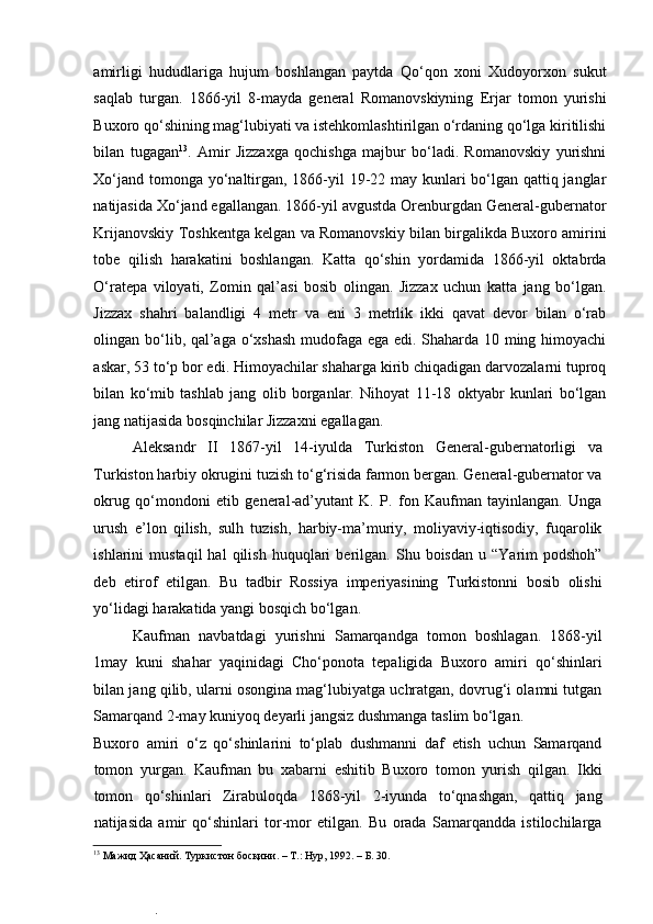  
amirligi   hududlariga   hujum   boshlangan   paytda   Qo‘qon   xoni   Xudoyorxon   sukut
saqlab   turgan.   1866-yil   8-mayda   general   Romanovskiyning   Erjar   tomon   yurishi
Buxoro qo‘shining mag‘lubiyati va istehkomlashtirilgan o‘rdaning qo‘lga kiritilishi
bilan   tugagan 13
.   Amir   Jizzaxga   qochishga   majbur   bo‘ladi.   Romanovskiy   yurishni
Xo‘jand tomonga yo‘naltirgan, 1866-yil  19-22 may kunlari  bo‘lgan qattiq janglar
natijasida Xo‘jand egallangan. 1866-yil avgustda Orenburgdan General-gubernator
Krijanovskiy Toshkentga kelgan va Romanovskiy bilan birgalikda Buxoro amirini
tobe   qilish   harakatini   boshlangan.   Katta   qo‘shin   yordamida   1866-yil   oktabrda
O‘ratepa   viloyati,   Zomin   qal’asi   bosib   olingan.   Jizzax   uchun   katta   jang   bo‘lgan.
Jizzax   shahri   balandligi   4   metr   va   eni   3   metrlik   ikki   qavat   devor   bilan   o‘rab
olingan bo‘lib, qal’aga o‘xshash mudofaga ega edi. Shaharda 10 ming himoyachi
askar, 53 to‘p bor edi. Himoyachilar shaharga kirib chiqadigan darvozalarni tuproq
bilan   ko‘mib   tashlab   jang   olib   borganlar.   Nihoyat   11-18   oktyabr   kunlari   bo‘lgan
jang natijasida bosqinchilar Jizzaxni egallagan.  
Aleksandr   II   1867-yil   14-iyulda   Turkiston   General-gubernatorligi   va
Turkiston harbiy okrugini tuzish to‘g‘risida farmon bergan. General-gubernator va
okrug   qo‘mondoni   etib   general-ad’yutant   K.   P.   fon   Kaufman   tayinlangan.   Unga
urush   e’lon   qilish,   sulh   tuzish,   harbiy-ma’muriy,   moliyaviy-iqtisodiy,   fuqarolik
ishlarini   mustaqil   hal   qilish   huquqlari   berilgan.   Shu  boisdan   u   “Yarim   podshoh”
deb   etirof   etilgan.   Bu   tadbir   Rossiya   imperiyasining   Turkistonni   bosib   olishi
yo‘lidagi harakatida yangi bosqich bo‘lgan.  
Kaufman   navbatdagi   yurishni   Samarqandga   tomon   boshlagan.   1868-yil
1may   kuni   shahar   yaqinidagi   Cho‘ponota   tepaligida   Buxoro   amiri   qo‘shinlari
bilan jang qilib, ularni osongina mag‘lubiyatga uchratgan, dovrug‘i olamni tutgan
Samarqand 2-may kuniyoq deyarli jangsiz dushmanga taslim bo‘lgan.  
Buxoro   amiri   o‘z   qo‘shinlarini   to‘plab   dushmanni   daf   etish   uchun   Samarqand
tomon   yurgan.   Kaufman   bu   xabarni   eshitib   Buxoro   tomon   yurish   qilgan.   Ikki
tomon   qo‘shinlari   Zirabuloqda   1868-yil   2-iyunda   to‘qnashgan,   qattiq   jang
natijasida   amir   qo‘shinlari   tor-mor   etilgan.   Bu   orada   Samarqandda   istilochilarga
13
 Мажид Ҳасаний. Туркистон босқини. – Т.: Нур, 1992. – Б. 30.   
.  