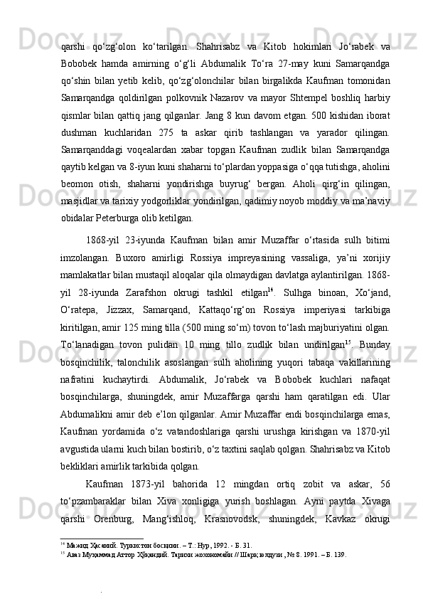  
qarshi   qo‘zg‘olon   ko‘tarilgan.   Shahrisabz   va   Kitob   hokimlari   Jo‘rabek   va
Bobobek   hamda   amirning   o‘g‘li   Abdumalik   To‘ra   27-may   kuni   Samarqandga
qo‘shin   bilan   yetib   kelib,   qo‘zg‘olonchilar   bilan   birgalikda   Kaufman   tomonidan
Samarqandga   qoldirilgan   polkovnik   Nazarov   va   mayor   Shtempel   boshliq   harbiy
qismlar bilan qattiq jang qilganlar. Jang  8 kun davom  etgan. 500 kishidan iborat
dushman   kuchlaridan   275   ta   askar   qirib   tashlangan   va   yarador   qilingan.
Samarqanddagi   voqealardan   xabar   topgan   Kaufman   zudlik   bilan   Samarqandga
qaytib kelgan va 8-iyun kuni shaharni to‘plardan yoppasiga o‘qqa tutishga, aholini
beomon   otish,   shaharni   yondirishga   buyrug‘   bergan.   Aholi   qirg‘in   qilingan,
masjidlar va tarixiy yodgorliklar yondirilgan, qadimiy noyob moddiy va ma’naviy
obidalar Peterburga olib ketilgan.  
1868-yil   23-iyunda   Kaufman   bilan   amir   Muzaffar   o‘rtasida   sulh   bitimi
imzolangan.   Buxoro   amirligi   Rossiya   impreyasining   vassaliga,   ya’ni   xorijiy
mamlakatlar bilan mustaqil aloqalar qila olmaydigan davlatga aylantirilgan. 1868-
yil   28-iyunda   Zarafshon   okrugi   tashkil   etilgan 14
.   Sulhga   binoan,   Xo‘jand,
O‘ratepa,   Jizzax,   Samarqand,   Kattaqo‘rg‘on   Rossiya   imperiyasi   tarkibiga
kiritilgan, amir 125 ming tilla (500 ming so‘m) tovon to‘lash majburiyatini olgan.
To‘lanadigan   tovon   pulidan   10   ming   tillo   zudlik   bilan   undirilgan 15
.   Bunday
bosqinchilik,   talonchilik   asoslangan   sulh   aholining   yuqori   tabaqa   vakillarining
nafratini   kuchaytirdi.   Abdumalik,   Jo‘rabek   va   Bobobek   kuchlari   nafaqat
bosqinchilarga,   shuningdek,   amir   Muzaffarga   qarshi   ham   qaratilgan   edi.   Ular
Abdumalikni amir deb e’lon qilganlar. Amir Muzaffar endi bosqinchilarga emas,
Kaufman   yordamida   o‘z   vatandoshlariga   qarshi   urushga   kirishgan   va   1870-yil
avgustida ularni kuch bilan bostirib, o‘z taxtini saqlab qolgan. Shahrisabz va Kitob
bekliklari amirlik tarkibida qolgan.  
Kaufman   1873-yil   bahorida   12   mingdan   ortiq   zobit   va   askar,   56
to‘pzambaraklar   bilan   Xiva   xonligiga   yurish   boshlagan.   Ayni   paytda   Xivaga
qarshi   Orenburg,   Mang‘ishloq,   Krasnovodsk,   shuningdek,   Kavkaz   okrugi
14
 Мажид Ҳасаний. Туркистон босқини. – Т.: Нур, 1992. - Б. 31.  
15
 Аваз Муҳаммад Аттор Ҳўқандий. Тарихи жохономайи // Шарқ юлдузи , № 8. 1991. – Б. 139.  
.  