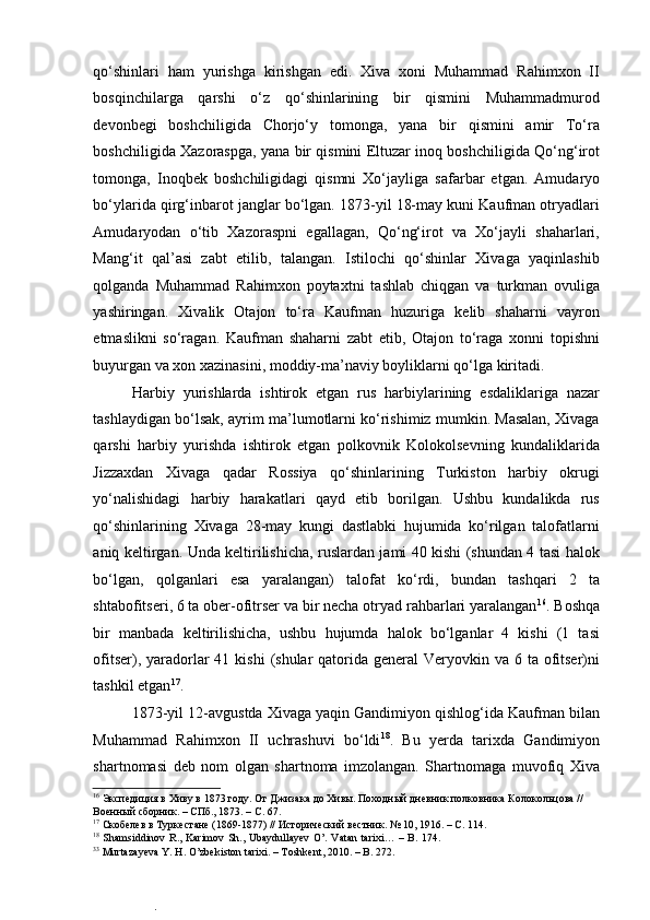  
qo‘shinlari   ham   yurishga   kirishgan   edi.   Xiva   xoni   Muhammad   Rahimxon   II
bosqinchilarga   qarshi   o‘z   qo‘shinlarining   bir   qismini   Muhammadmurod
devonbegi   boshchiligida   Chorjo‘y   tomonga,   yana   bir   qismini   amir   To‘ra
boshchiligida Xazoraspga, yana bir qismini Eltuzar inoq boshchiligida Qo‘ng‘irot
tomonga,   Inoqbek   boshchiligidagi   qismni   Xo‘jayliga   safarbar   etgan.   Amudaryo
bo‘ylarida qirg‘inbarot janglar bo‘lgan. 1873-yil 18-may kuni Kaufman otryadlari
Amudaryodan   o‘tib   Xazoraspni   egallagan,   Qo‘ng‘irot   va   Xo‘jayli   shaharlari,
Mang‘it   qal’asi   zabt   etilib,   talangan.   Istilochi   qo‘shinlar   Xivaga   yaqinlashib
qolganda   Muhammad   Rahimxon   poytaxtni   tashlab   chiqgan   va   turkman   ovuliga
yashiringan.   Xivalik   Otajon   to‘ra   Kaufman   huzuriga   kelib   shaharni   vayron
etmaslikni   so‘ragan.   Kaufman   shaharni   zabt   etib,   Otajon   to‘raga   xonni   topishni
buyurgan va xon xazinasini, moddiy-ma’naviy boyliklarni qo‘lga kiritadi.  
Harbiy   yurishlarda   ishtirok   etgan   rus   harbiylarining   esdaliklariga   nazar
tashlaydigan bo‘lsak, ayrim ma’lumotlarni ko‘rishimiz mumkin. Masalan, Xivaga
qarshi   harbiy   yurishda   ishtirok   etgan   polkovnik   Kolokolsevning   kundaliklarida
Jizzaxdan   Xivaga   qadar   Rossiya   qo‘shinlarining   Turkiston   harbiy   okrugi
yo‘nalishidagi   harbiy   harakatlari   qayd   etib   borilgan.   Ushbu   kundalikda   rus
qo‘shinlarining   Xivaga   28-may   kungi   dastlabki   hujumida   ko‘rilgan   talofatlarni
aniq keltirgan. Unda keltirilishicha, ruslardan jami 40 kishi (shundan 4 tasi halok
bo‘lgan,   qolganlari   esa   yaralangan)   talofat   ko‘rdi,   bundan   tashqari   2   ta
shtabofitseri, 6 ta ober-ofitrser va bir necha otryad rahbarlari yaralangan 16
. Boshqa
bir   manbada   keltirilishicha,   ushbu   hujumda   halok   bo‘lganlar   4   kishi   (1   tasi
ofitser), yaradorlar  41 kishi  (shular  qatorida general  Veryovkin va 6 ta ofitser)ni
tashkil etgan 17
.  
1873-yil 12-avgustda Xivaga yaqin Gandimiyon qishlog‘ida Kaufman bilan
Muhammad   Rahimxon   II   uchrashuvi   bo‘ldi 18
.   Bu   yerda   tarixda   Gandimiyon
shartnomasi   deb   nom   olgan   shartnoma   imzolangan.   Shartnomaga   muvofiq   Xiva
16
 Экспедиция в Хиву в 1873 году. От Джизака до Хивы. Походный дневник полковника Колокольцова // 
Военный сборник. – СПб., 1873. – C. 67.  
17
 Скобелев в Туркестане (1869-1877) // Исторический вестник.  № 10, 1916. – C. 114.   
18
  Shamsiddinov R., Karimov Sh., Ubaydullayev O’. Vatan tarixi… – B. 174.
33
 Murtazayeva Y. H. O’zbekiston tarixi. – Toshkent, 2010. – B. 272.  
.  