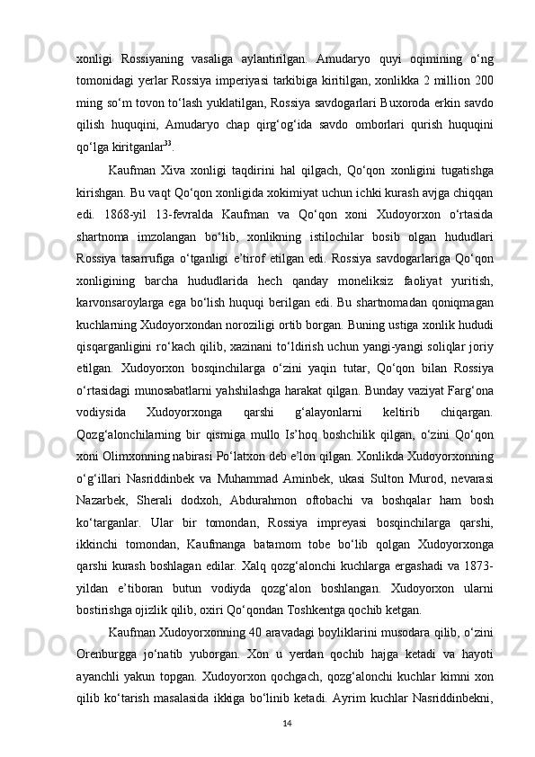 xonligi   Rossiyaning   vasaliga   aylantirilgan.   Amudaryo   quyi   oqimining   o‘ng
tomonidagi yerlar Rossiya imperiyasi tarkibiga kiritilgan, xonlikka 2 million 200
ming so‘m tovon to‘lash yuklatilgan, Rossiya savdogarlari Buxoroda erkin savdo
qilish   huquqini,   Amudaryo   chap   qirg‘og‘ida   savdo   omborlari   qurish   huquqini
qo‘lga kiritganlar 33
.  
Kaufman   Xiva   xonligi   taqdirini   hal   qilgach,   Qo‘qon   xonligini   tugatishga
kirishgan. Bu vaqt Qo‘qon xonligida xokimiyat uchun ichki kurash avjga chiqqan
edi.   1868-yil   13-fevralda   Kaufman   va   Qo‘qon   xoni   Xudoyorxon   o‘rtasida
shartnoma   imzolangan   bo‘lib,   xonlikning   istilochilar   bosib   olgan   hududlari
Rossiya   tasarrufiga   o‘tganligi   e’tirof   etilgan   edi.   Rossiya   savdogarlariga   Qo‘qon
xonligining   barcha   hududlarida   hech   qanday   moneliksiz   faoliyat   yuritish,
karvonsaroylarga ega bo‘lish huquqi  berilgan edi. Bu shartnomadan qoniqmagan
kuchlarning Xudoyorxondan noroziligi ortib borgan. Buning ustiga xonlik hududi
qisqarganligini  ro‘kach  qilib,  xazinani  to‘ldirish  uchun  yangi-yangi  soliqlar   joriy
etilgan.   Xudoyorxon   bosqinchilarga   o‘zini   yaqin   tutar,   Qo‘qon   bilan   Rossiya
o‘rtasidagi munosabatlarni yahshilashga harakat qilgan. Bunday vaziyat Farg‘ona
vodiysida   Xudoyorxonga   qarshi   g‘alayonlarni   keltirib   chiqargan.
Qozg‘alonchilarning   bir   qismiga   mullo   Is’hoq   boshchilik   qilgan,   o‘zini   Qo‘qon
xoni Olimxonning nabirasi Po‘latxon deb e’lon qilgan. Xonlikda Xudoyorxonning
o‘g‘illari   Nasriddinbek   va   Muhammad   Aminbek,   ukasi   Sulton   Murod,   nevarasi
Nazarbek,   Sherali   dodxoh,   Abdurahmon   oftobachi   va   boshqalar   ham   bosh
ko‘targanlar.   Ular   bir   tomondan,   Rossiya   impreyasi   bosqinchilarga   qarshi,
ikkinchi   tomondan,   Kaufmanga   batamom   tobe   bo‘lib   qolgan   Xudoyorxonga
qarshi   kurash  boshlagan   edilar.  Xalq  qozg‘alonchi   kuchlarga  ergashadi  va  1873-
yildan   e’tiboran   butun   vodiyda   qozg‘alon   boshlangan.   Xudoyorxon   ularni
bostirishga ojizlik qilib, oxiri Qo‘qondan Toshkentga qochib ketgan.  
Kaufman Xudoyorxonning 40 aravadagi boyliklarini musodara qilib, o‘zini
Orenburgga   jo‘natib   yuborgan.   Xon   u   yerdan   qochib   hajga   ketadi   va   hayoti
ayanchli   yakun   topgan.   Xudoyorxon   qochgach,   qozg‘alonchi   kuchlar   kimni   xon
qilib   ko‘tarish   masalasida   ikkiga   bo‘linib   ketadi.   Ayrim   kuchlar   Nasriddinbekni,
14 