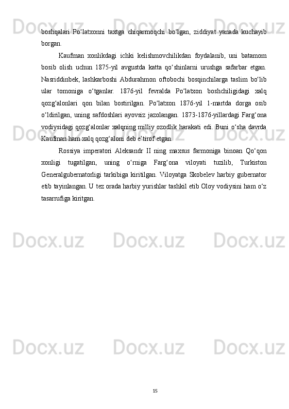 boshqalari   Po‘latxonni   taxtga   chiqarmoqchi   bo‘lgan,   ziddiyat   yanada   kuchayib
borgan.  
Kaufman   xonlikdagi   ichki   kelishmovchilikdan   foydalanib,   uni   batamom
bosib   olish   uchun   1875-yil   avgustda   katta   qo‘shinlarni   urushga   safarbar   etgan.
Nasriddinbek,   lashkarboshi   Abdurahmon   oftobochi   bosqinchilarga   taslim   bo‘lib
ular   tomoniga   o‘tganlar.   1876-yil   fevralda   Po‘latxon   boshchiligidagi   xalq
qozg‘alonlari   qon   bilan   bostirilgan.   Po‘latxon   1876-yil   1-martda   dorga   osib
o‘ldirilgan,   uning   safdoshlari   ayovsiz   jazolangan.   1873-1876-yillardagi   Farg‘ona
vodiysidagi qozg‘alonlar xalqning milliy ozodlik harakati edi. Buni o‘sha davrda
Kaufman ham xalq qozg‘aloni deb e’tirof etgan.  
Rossiya   imperatori   Aleksandr   II   ning   maxsus   farmoniga   binoan   Qo‘qon
xonligi   tugatilgan,   uning   o‘rniga   Farg‘ona   viloyati   tuzilib,   Turkiston
Generalgubernatorligi   tarkibiga   kiritilgan.   Viloyatga   Skobelev   harbiy   gubernator
etib tayinlangan. U tez orada harbiy yurishlar tashkil etib Oloy vodiysini ham o‘z
tasarrufiga kiritgan.  
15
