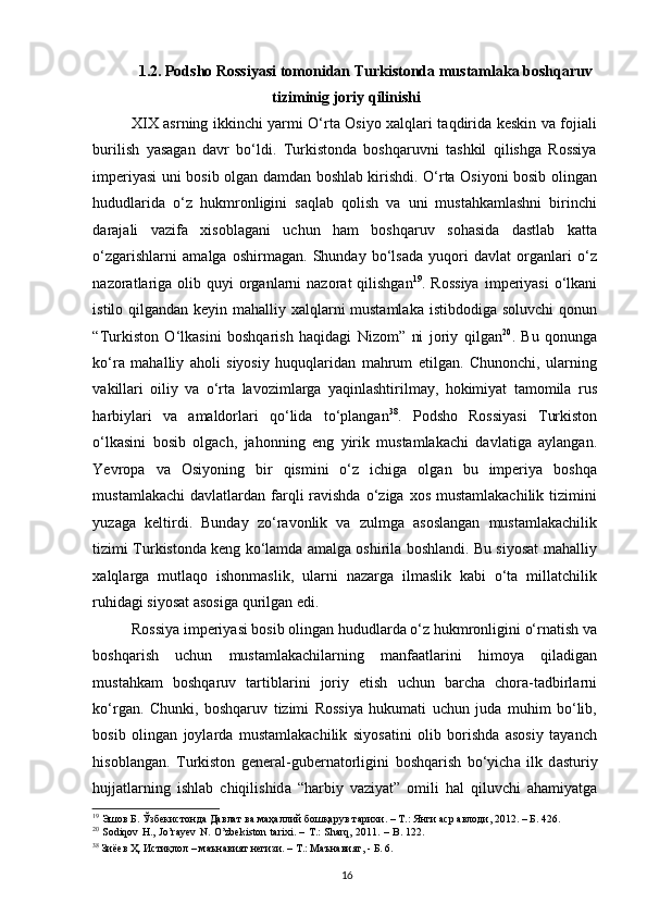 1.2. Podsho Rossiyasi tomonidan Turkistonda mustamlaka boshqaruv
tiziminig joriy qilinishi
XIX asrning ikkinchi yarmi O‘rta Osiyo xalqlari taqdirida keskin va fojiali
burilish   yasagan   davr   bo‘ldi.   Turkistonda   boshqaruvni   tashkil   qilishga   Rossiya
imperiyasi uni bosib olgan damdan boshlab kirishdi. O‘rta Osiyoni bosib olingan
hududlarida   o‘z   hukmronligini   saqlab   qolish   va   uni   mustahkamlashni   birinchi
darajali   vazifa   xisoblagani   uchun   ham   boshqaruv   sohasida   dastlab   katta
o‘zgarishlarni   amalga   oshirmagan.   Shunday   bo‘lsada   yuqori   davlat   organlari   o‘z
nazoratlariga  olib quyi   organlarni   nazorat  qilishgan 19
. Rossiya  imperiyasi   o‘lkani
istilo qilgandan keyin mahalliy xalqlarni mustamlaka istibdodiga soluvchi  qonun
“Turkiston   O‘lkasini   boshqarish   haqidagi   Nizom”   ni   joriy   qilgan 20
.   Bu   qonunga
ko‘ra   mahalliy   aholi   siyosiy   huquqlaridan   mahrum   etilgan.   Chunonchi,   ularning
vakillari   oiliy   va   o‘rta   lavozimlarga   yaqinlashtirilmay,   hokimiyat   tamomila   rus
harbiylari   va   amaldorlari   qo‘lida   to‘plangan 38
.   Podsho   Rossiyasi   Turkiston
o‘lkasini   bosib   olgach,   jahonning   eng   yirik   mustamlakachi   davlatiga   aylangan.
Yevropa   va   Osiyoning   bir   qismini   o‘z   ichiga   olgan   bu   imperiya   boshqa
mustamlakachi  davlatlardan  farqli  ravishda  o‘ziga xos  mustamlakachilik  tizimini
yuzaga   keltirdi.   Bunday   zo‘ravonlik   va   zulmga   asoslangan   mustamlakachilik
tizimi Turkistonda keng ko‘lamda amalga oshirila boshlandi. Bu siyosat mahalliy
xalqlarga   mutlaqo   ishonmaslik,   ularni   nazarga   ilmaslik   kabi   o‘ta   millatchilik
ruhidagi siyosat asosiga qurilgan edi.  
Rossiya imperiyasi bosib olingan hududlarda o‘z hukmronligini o‘rnatish va
boshqarish   uchun   mustamlakachilarning   manfaatlarini   himoya   qiladigan
mustahkam   boshqaruv   tartiblarini   joriy   etish   uchun   barcha   chora-tadbirlarni
ko‘rgan.   Chunki,   boshqaruv   tizimi   Rossiya   hukumati   uchun   juda   muhim   bo‘lib,
bosib   olingan   joylarda   mustamlakachilik   siyosatini   olib   borishda   asosiy   tayanch
hisoblangan.   Turkiston   gener а l-gubern а torligini   boshq а rish   bo‘yich а   ilk   d а sturiy
hujj а tl а rning   ishl а b   chiqilishid а   “h а rbiy   v а ziyat”   omili   h а l   qiluvchi   а h а miyatg а
19
 Эшов Б. Ўзбекистонда Давлат ва маҳаллий бошқарув тарихи. – Т.: Янги аср авлоди, 2012. – Б. 426.  
20
  Sodiqov H., Jo’rayev N. O’zbekiston tarixi. – T.: Sharq, 2011. – B. 122.
38
 Зиёев Ҳ. Истиқлол – маънавият негизи. – Т.: Маънавият, - Б. 6.  
16 