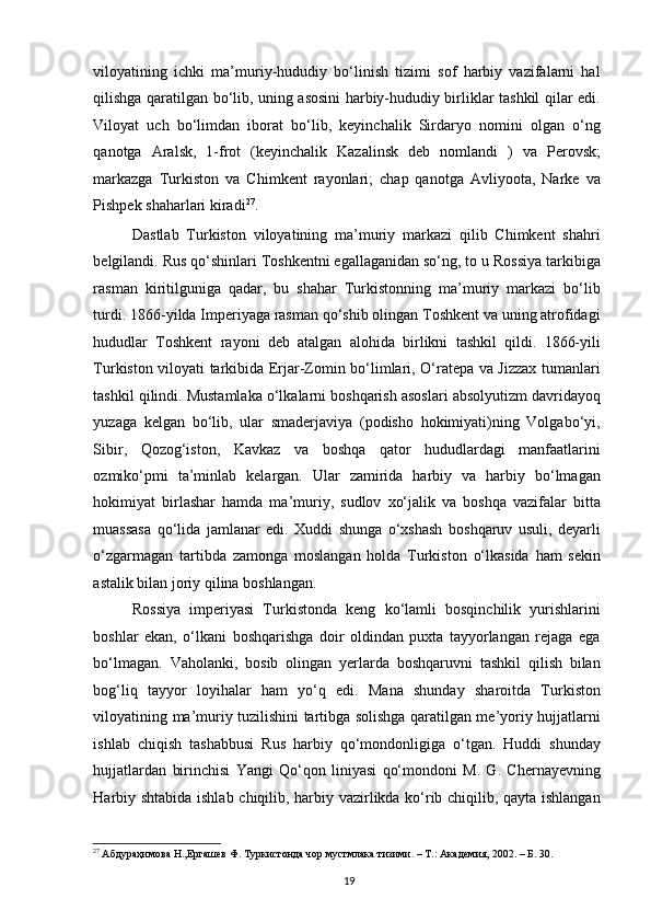 viloyatining   ichki   ma’muriy-hududiy   bo‘linish   tizimi   sof   harbiy   vazifalarni   hal
qilishga qaratilgan bo‘lib, uning asosini harbiy-hududiy birliklar tashkil qilar edi.
Viloyat   uch   bo‘limdan   iborat   bo‘lib,   keyinchalik   Sirdaryo   nomini   olgan   o‘ng
qanotga   Aralsk,   1-frot   (keyinchalik   Kazalinsk   deb   nomlandi   )   va   Perovsk;
markazga   Turkiston   va   Chimkent   rayonlari;   chap   qanotga   Avliyoota,   Narke   va
Pishpek shaharlari kiradi 27
.  
Dastlab   Turkiston   viloyatining   ma’muriy   markazi   qilib   Chimkent   shahri
belgilandi. Rus qo‘shinlari Toshkentni egallaganidan so‘ng, to u Rossiya tarkibiga
rasman   kiritilguniga   qadar,   bu   shahar   Turkistonning   ma’muriy   markazi   bo‘lib
turdi. 1866-yilda Imperiyaga rasman qo‘shib olingan Toshkent va uning atrofidagi
hududlar   Toshkent   rayoni   deb   atalgan   alohida   birlikni   tashkil   qildi.   1866-yili
Turkiston viloyati tarkibida Erjar-Zomin bo‘limlari, O‘ratepa va Jizzax tumanlari
tashkil qilindi. Mustamlaka o‘lkalarni boshqarish asoslari absolyutizm davridayoq
yuzaga   kelgan   bo‘lib,   ular   smaderjaviya   (podisho   hokimiyati)ning   Volgabo‘yi,
Sibir,   Qozog‘iston,   Kavkaz   va   boshqa   qator   hududlardagi   manfaatlarini
ozmiko‘pmi   ta’minlab   kelargan.   Ular   zamirida   harbiy   va   harbiy   bo‘lmagan
hokimiyat   birlashar   hamda   ma’muriy,   sudlov   xo‘jalik   va   boshqa   vazifalar   bitta
muassasa   qo‘lida   jamlanar   edi.   Xuddi   shunga   o‘xshash   boshqaruv   usuli,   deyarli
o‘zgarmagan   tartibda   zamonga   moslangan   holda   Turkiston   o‘lkasida   ham   sekin
astalik bilan joriy qilina boshlangan.  
Rossiya   imperiyasi   Turkistonda   keng   ko‘lamli   bosqinchilik   yurishlarini
boshlar   ekan,   o‘lkani   boshqarishga   doir   oldindan   puxta   tayyorlangan   rejaga   ega
bo‘lmagan.   Vaholanki,   bosib   olingan   yerlarda   boshqaruvni   tashkil   qilish   bilan
bog‘liq   tayyor   loyihalar   ham   yo‘q   edi.   Mana   shunday   sharoitda   Turkiston
viloyatining ma’muriy tuzilishini tartibga solishga qaratilgan me’yoriy hujjatlarni
ishlab   chiqish   tashabbusi   Rus   harbiy   qo‘mondonligiga   o‘tgan.   Huddi   shunday
hujjatlardan   birinchisi   Yangi   Qo‘qon   liniyasi   qo‘mondoni   M.   G.   Chernayevning
Harbiy shtabida ishlab chiqilib, harbiy vazirlikda ko‘rib chiqilib, qayta ishlangan
27
 Абдураҳимова Н.,Ергашев Ф. Туркистонда чор мустмлака тизими. – T.: Академия, 2002. – Б. 30.
19 