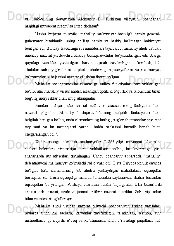 va   1865-yilning   6-avgustida   Aleksandr   II   “Turkiston   viloyatini   boshqarish
haqidagi muvaqqat nizom”ga imzo chekgan 46
.  
Ushbu   hujjatga   muvofiq,   mahalliy   ma’muriyat   boshlig‘i   harbiy   general-
gubernator   hisoblanib,   uning   qo‘liga   harbiy   va   harbiy   bo‘lmagan   hokimiyat
berilgan edi. Bunday lavozimga rus amaldorlari tayinlanib, mahalliy aholi ustidan
umumiy nazorat yurituvchi mahalliy boshqaruvchilar bo‘ysundirilgan edi. Ularga
quyidagi   vazifalar   yuklatilgan:   karvon   tijorati   xavfsizligini   ta’minlash;   tub
aholidan   soliq   yig‘imlarini   to‘plash;   aholining   majburiyatlarni   va   ma’muriyat
ko‘rsatmalarini bajarshni nazorat qilishdan iborat bo‘lgan.  
Mahalliy   boshqaruvchilar   zimmasiga   sudlov   funksiyalari   ham   yuklatilgan
bo‘lib, ular mahalliy va rus aholisi arlashgan qotillik, o‘g‘irlik va talonchilik bilan
bog‘liq jinoiy ishlar bilan shug‘ullanganlar.  
Bundan   tashqari,   ular   shariat   sudlov   muassasalarining   faoliyatini   ham
nazorat   qilganlar.   Mahalliy   boshqaruvchilarning   xo‘jalik   funksiyalari   ham
belgilab berilgan bo‘lib, unda o‘rmonlarning butligi, sug‘orish tarmoqlaridagi suv
taqsimoti   va   bu   tarmoqlarni   yaroqli   holda   saqlashni   kuzatib   borish   bilan
chegaralangan edi 47
.  
Xuddi   shunga   o‘xshash   majburiyatlar   “1865-yilgi   muvaqqat   Nizom”da
shahar   hokimlari   zimmasiga   ham   yuklatilgan   bo‘lib,   bu   lavozimga   yirik
shaharlarda   rus   ofitserlari   tayinlangan.   Ushbu   boshqaruv   apparatida   “mahalliy”
deb ataluvchi ma’muriyat ko‘makchi rol o‘ynar edi. O‘rta Osiyoda xonlik davrida
bo‘lgani   kabi   shaharlarning   tub   aholisi   yashaydigan   mahallalarni   oqsoqollar
boshqarar   edi.   Bosh   oqsoqolga   mahalla   tomonidan   saylanuvchi   shahar   tumanlari
oqsoqollari   bo‘ysungan.   Politsiya   vazifasini   raislar   bajarganlar.   Ular   bozorlarda
asosan   tosh-tarozini,   savdo   va   jamoat   tartibini   nazorat   qilardilar.   Soliq   yig‘imlari
bilan zakotchi shug‘ullangan.  
Mahalliy   aholi   ustidan   nazorat   qiluvchi   boshqaruvchilarning   vazifalari
joylarda   tinchlikni   saqlash,   karvonlar   xavfsizligini   ta’minlash,   o‘rmon,   suv
inshootlarini   qo‘riqlash,   o‘troq   va   ko‘chmanchi   aholi   o‘rtasidagi   janjallarni   hal
20 