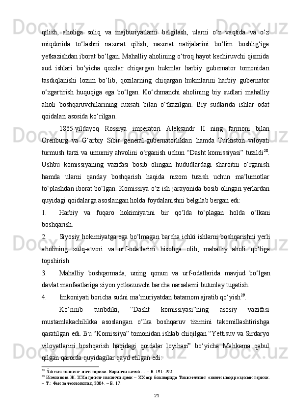 qilish,   aholiga   soliq   va   majburiyatlarni   belgilash,   ularni   o‘z   vaqtida   va   o‘z
miqdorida   to‘lashni   nazorat   qilish,   nazorat   natijalarini   bo‘lim   boshlig‘iga
yetkazishdan iborat bo‘lgan. Mahalliy aholining o‘troq hayot kechiruvchi qismida
sud   ishlari   bo‘yicha   qozilar   chiqargan   hukmlar   harbiy   gubernator   tomonidan
tasdiqlanishi   lozim   bo‘lib,   qozilarning   chiqargan   hukmlarini   harbiy   gubernator
o‘zgartirish   huquqiga   ega   bo‘lgan.   Ko‘chmanchi   aholining   biy   sudlari   mahalliy
aholi   boshqaruvchilarining   ruxsati   bilan   o‘tkazilgan.   Biy   sudlarida   ishlar   odat
qoidalari asosida ko‘rilgan.  
1865-yildayoq   Rossiya   imperatori   Aleksandr   II   ning   farmoni   bilan
Orenburg   va   G‘arbiy   Sibir   general-gubernatorliklari   hamda   Turkiston   viloyati
turmush tarzi va umumiy ahvolini o‘rganish uchun “Dasht  komissiyasi” tuzildi 28
.
Ushbu   komissiyaning   vazifasi   bosib   olingan   hududlardagi   sharoitni   o‘rganish
hamda   ularni   qanday   boshqarish   haqida   nizom   tuzish   uchun   ma’lumotlar
to‘plashdan iborat bo‘lgan. Komissiya o‘z ish jarayonida bosib olingan yerlardan
quyidagi qoidalarga asoslangan holda foydalanishni belgilab bergan edi: 
1. Harbiy   va   fuqaro   hokimiyatini   bir   qo‘lda   to‘plagan   holda   o‘lkani
boshqarish.  
2. Siyosiy hokimiyatga ega bo‘lmagan barcha ichki ishlarni boshqarishni yerli
aholining   xulq-atvori   va   urf-odatlarini   hisobga   olib,   mahalliy   aholi   qo‘liga
topshirish.  
3. Mahalliy   boshqarmada,   uning   qonun   va   urf-odatlarida   mavjud   bo‘lgan
davlat manfaatlariga ziyon yetkazuvchi barcha narsalarni butunlay tugatish.  
4. Imkoniyati boricha sudni ma’muriyatdan batamom ajratib qo‘yish 29
.  
Ko‘rinib   turibdiki,   “Dasht   komissiyasi”ning   asosiy   vazifasi
mustamlakachilikka   asoslangan   o‘lka   boshqaruv   tizimini   takomillashtirishga
qaratilgan edi. Bu “Komissiya” tomonidan ishlab chiqilgan “Yettisuv va Sirdaryo
viloyatlarini   boshqarish   haqidagi   qoidalar   loyihasi”   bo‘yicha   Mahkama   qabul
qilgan qarorda quyidagilar qayd etilgan edi: 
28
 Ўзбекистоннинг янги тарихи. Биринчи китоб… – Б. 191-192.  
29
 Исмоилова Ж. ХХ асрнинг иккинчи ярми – ХХ аср бошларида Тошкентнинг «яанги шаҳар» қисми тарихи. 
– Т.: Фан ва технология, 2004. – Б. 17.  
21