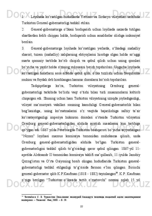 1. Loyihada ko‘rsatilgan hududlarda Yettisuv va Sirdaryo viloyatlari tarkibida
Turkiston General-gubernatorligi tashkil etilsin.  
2. General-gubernatorga   o‘lkani   boshqarish   uchun   loyihada   nazarda   tutilgan
shartlardan   kelib   chiqqan   holda,   boshqarish   uchun   amaldorlar   olishga   imkoniyat
berilsin.  
3. General-gubernatorga   loyihada   ko‘rsatilgan   yerlarda,   o‘lkadagi   mahalliy
sharoit,   tuzem   (mahalliy)   xalqlarning   ehtiyojlarini   hisobga   olgan   holda   so‘nggi
marta   qonuniy   tartibda   ko‘rib   chiqish   va   qabul   qilish   uchun   uning   qismlari
bo‘yicha va yaxlit holda o‘zining xulosasini berish topshirilsin. Ungacha loyihada
ko‘rsatilgan   holatlarni   asos   sifatida   qabul   qilib,   o‘lka   tuzilishi   uchun   favqulodda
muhim va foydali deb hisoblangan hamma choralarni ko‘rish topshirilsin.  
Tadqiqotlarga   ko‘ra,   Turkiston   viloyatining   Orenburg   general-
gubernatorligi   tarkibida   bo‘lishi   vaqt   o‘tishi   bilan   turli   muammolarni   keltirib
chiqargan edi. Shuning uchun ham Turkiston viloyatining uzoqda joylashganligi,
viloyat   ma’muriyati   vakillari   sonining   kamchiligi   General-gubernatorlik   bilan
bog‘lanishga,   uning   ko‘rsatmalarini   o‘z   vaqtida   bajarilishiga   salbiy   ta’sir
ko‘rsatayotganligi   imperiya   hukmron   doiralari   o‘rtasida   Turkiston   viloyatini
Orenburg   general-gubernatorligidan   alohida   ajratish   masalasini   kun   tartibiga
qo‘ygan edi. 1867 yilda Peterburgda Turkiston boshqaruvi bo‘yicha tayyorlangan
“Nizom”   loyihasi   maxsus   komissiya   tomonidan   muhokama   qilinib,   unda
Orenburg   general-gubernatorligidan   alohida   bo‘lgan   Turkiston   general-
gubernatorligini   tashkil   qilish   to‘g‘risidagi   qaror   qabul   qilingan.   1867-yil   11-
aprelda Aleksandr II tomonidan komissiya taklifi ma’qullanib, 11 iyulda Janubiy
Qozog‘iston   va   O‘rta   Osiyoning   bosib   olingan   hududlarida   Turkiston   general-
gubernatorligi   tashkil   etilganligi   to‘g‘risida   farmon   e’lon   qilingan.   Birinchi
general-gubernator qilib K.P.Kaufman (1818 - 1882) tayinlangan 30
. K.P. Kaufman
o‘ziga   berilgan   “Turkiston   o‘lkasida   tartib   o‘rnatuvchi”   nomini   oqlab   15   yil
30
  Тиллабоев   С.   Б.   Туркистон   ўлкасининг   маъмурий   бошқарув   тизимида   маҳаллий   аҳоли   вакилларининг
иштироки. – Тошкент: Фан, 2008. – Б. 28.  
22 