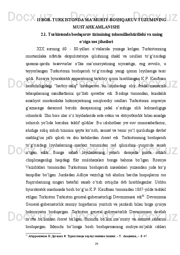 II BOB. TURKISTONDA  MA’MURIY-BOSHQARUV  TUZUMINING
MUSTAHKAMLANISHI
2.1. Turkistonda boshqaruv tizimining takomillashtirilishi va uning
o‘ziga xos jihatlari
XIX   asrning   60   -   80-yillari   o‘rtalarida   yuzaga   kelgan   Turkistonning
mustamlaka   sifatida   ekspulutatsiya   qilishning   shakl   va   usullari   to‘g‘risidagi
qarama-qarshi   tasavvurlar   o‘lka   ma’muriyatining   siyosatiga,   eng   avvolo,   u
tayyorlangan   Turkistonni   boshqarish   to‘g‘risidagi   yangi   qonun   loyihasiga   tasir
qildi. Rossiya byurakratik apparatining tarkibiy qismi hisoblangan K.P. Kaufman
boshchiligidagi   “harbiy-xalq”   boshqaruvi   bu   loyihadagi   oliy   feodal-manarxik
tabaqalarning   manfaatlarini   qo‘llab   quvatlar   edi.   Boshqa   tomondan,   kundalik
amaliyot   mustamlaka   hokimiyatining   noiqtisodiy   usullari   Turkistonni   imperiya
g‘aznasiga   daramod   berishi   darajasining   jadal   o‘sishiga   olib   kelmasligiga
ishontirdi. Shu bois ular o‘z loyihalarida asta-sekin va ehtiyotkorlik bilan amalga
oshirish   yo‘lida   borishni   taklif   qildilar.   Bu   islohotlaar   yer-suv   munosabatlarini,
aholiga soliq solish tizimini qayta ko‘rish, sanoat va temir yo‘l qurilishiga davlat
mablag‘ini   jalb   qilish   va   shu   kabilardan   iborat   edi.   Turkistonning   boshqarish
to‘g‘risidagi   loyihalarning   markaz   tomonidan   rad   qilinishini   yuqorida   sanab
o‘tgan   edik.   Bunga   sabab   loyihalarning   yetarli   darajada   puxta   ishlab
chiqilmaganligi   haqidagi   fikr   mulohazalari   bunga   bahona   bo‘lgan.   Rossiya
Vazirliklari   tomonidan   Turkistonni   boshqarish   masalalari   yuzasidan   juda   ko‘p
tanqidlar   bo‘lgan.   Jumladan   Adliya   vazirligi   tub   aholini   barcha   huquqlarini   rus
fuqorolarining   singari   batafsil   sanab   o‘tish   ortiqcha   deb   hisoblaganlar.   Ushbu
byurokratik mashinada bosh bo‘g‘in K.P. Kaufman tomonidan 1867-yilda tashkil
etilgan Turkiston Turkiston general-gubernatorligi Devonxonasi edi 32
. Devonxona
General-gubernatorlik   rasmiy   hujjatlarini   yuritish   va   jamlash   bilan   birga   ijroiya
hokimiyatni   boshqargan.   Turkiston   general-gubernatorlik   Devonxonasi   dastlab
to‘rtta   bo‘limdan   iborat   bo‘lgan.   Birinchi   bo‘lim   ma’muriy   va   nazorat   ishlarini
boshqargan.   Ikkinchi   bo‘limga   bosh   boshqarmaning   moliya-xo‘jalik   ishlari
32
 Абдурахимова Н.,Эргашев Ф. Туркистонда чор мустамлака тизими. – Т.: Академия, –  Б. 47.  
24 