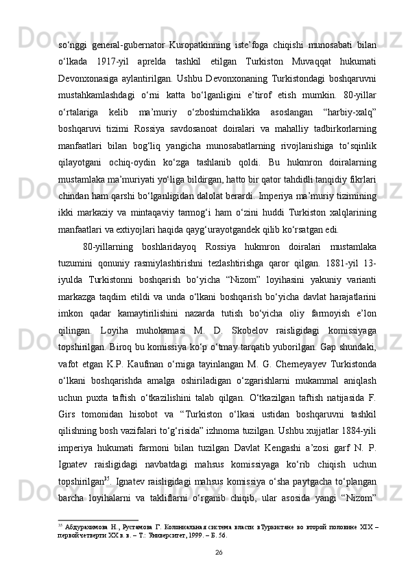 so‘nggi   general-gubernator   Kuropatkinning   iste’foga   chiqishi   munosabati   bilan
o‘lkada   1917-yil   aprelda   tashkil   etilgan   Turkiston   Muvaqqat   hukumati
Devonxonasiga   aylantirilgan.   Ushbu   Devonxonaning   Turkistondagi   boshqaruvni
mustahkamlashdagi   o‘rni   katta   bo‘lganligini   e’tirof   etish   mumkin.   80-yillar
o‘rtalariga   kelib   ma’muriy   o‘zboshimchalikka   asoslangan   “harbiy-xalq”
boshqaruvi   tizimi   Rossiya   savdosanoat   doiralari   va   mahalliy   tadbirkorlarning
manfaatlari   bilan   bog‘liq   yangicha   munosabatlarning   rivojlanishiga   to‘sqinlik
qilayotgani   ochiq-oydin   ko‘zga   tashlanib   qoldi.   Bu   hukmron   doiralarning
mustamlaka ma’muriyati yo‘liga bildirgan, hatto bir qator tahdidli tanqidiy fikrlari
chindan ham qarshi bo‘lganligidan dalolat berardi. Imperiya ma’muriy tizimining
ikki   markaziy   va   mintaqaviy   tarmog‘i   ham   o‘zini   huddi   Turkiston   xalqlarining
manfaatlari va extiyojlari haqida qayg‘urayotgandek qilib ko‘rsatgan edi.  
80-yillarning   boshlaridayoq   Rossiya   hukmron   doiralari   mustamlaka
tuzumini   qonuniy   rasmiylashtirishni   tezlashtirishga   qaror   qilgan.   1881-yil   13-
iyulda   Turkistonni   boshqarish   bo‘yicha   “Nizom”   loyihasini   yakuniy   varianti
markazga   taqdim   etildi   va   unda   o‘lkani   boshqarish   bo‘yicha   davlat   harajatlarini
imkon   qadar   kamaytirilishini   nazarda   tutish   bo‘yicha   oliy   farmoyish   e’lon
qilingan.   Loyiha   muhokamasi   M.   D.   Skobelov   raisligidagi   komissiyaga
topshirilgan. Biroq bu komissiya ko‘p o‘tmay tarqatib yuborilgan. Gap shundaki,
vafot   etgan   K.P.   Kaufman   o‘rniga   tayinlangan   M.   G.   Cherneyayev   Turkistonda
o‘lkani   boshqarishda   amalga   oshiriladigan   o‘zgarishlarni   mukammal   aniqlash
uchun   puxta   taftish   o‘tkazilishini   talab   qilgan.   O‘tkazilgan   taftish   natijasida   F.
Girs   tomonidan   hisobot   va   “Turkiston   o‘lkasi   ustidan   boshqaruvni   tashkil
qilishning bosh vazifalari to‘g‘risida” izhnoma tuzilgan. Ushbu xujjatlar 1884-yili
imperiya   hukumati   farmoni   bilan   tuzilgan   Davlat   Kengashi   a’zosi   garf   N.   P.
Ignatev   raisligidagi   navbatdagi   mahsus   komissiyaga   ko‘rib   chiqish   uchun
topshirilgan 35
. Ignatev  raisligidagi  mahsus   komissiya  o‘sha  paytgacha  to‘plangan
barcha   loyihalarni   va   takliflarni   o‘rganib   chiqib,   ular   asosida   yangi   “Nizom”
35
  Абдурахимова   Н.,   Рустамова   Г.   Колониальная   система   власти   вТуркистане   во   второй   половине   ХIX   –
первой четверти ХХ в. в. – Т.: Университет, 1999. – Б. 56.  
26 