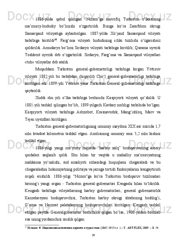 1886-yilda   qabul   qilingan   “Nizom”ga   muvofiq   Turkiston   o‘lkasining
ma’muriy-hududiy   bo‘linishi   o‘zgartirildi.   Bunga   ko‘ra   Zarafshon   okrugi
Samarqand   viloyatiga   aylantirilgan.   1887-yilda   Xo‘jand   Samarqand   viloyati
tarkibiga   kiritildi 38
.   Farg‘ona   viloyati   hududining   ichki   tuzilishi   o‘zgarishsiz
qoldirildi. Amudaryo bo‘limi Sirdaryo viloyati tarkibiga kiritilib, Qurama uyezdi
Toshkent   uyezdi   deb   o‘zgartirildi.   Sirdaryo,   Farg‘ona   va   Samarqand   viloyatlari
«tub» viloyatlar deb ataldi.  
Muqaddam   Turkiston   general-gubernatorligi   tarkibiga   kirgan   Yettisuv
viloyati   1882-yili   bu   tarkibdan   chiqarilib   Cho‘l   general-gubernatorligi   tarkibiga
kiritilgan edi. 1899-yili Yettisuv yana Turkiston General-gubernatorligi tarkibiga
qaytarildi.  
Xuddi   shu   yili   o‘lka   tarkibiga   beshinchi   Kaspiyorti   viloyati   qo‘shildi.   U
1881-yili tashkil qilingan bo‘lib, 1899-yilgach Kavkaz noibligi tarkibida bo‘lgan.
Kaspiyorti   viloyati   tarkibiga   Ashxobot,   Krasnavodsk,   Mang‘ishloq,   Marv   va
Tejen uyezdlari kiritilgan.  
Turkiston general-gubernatorligining umumiy maydoni XIX asr oxirida 1,7
mln   kvadrat   kilometrni   tashkil   etgan.   Axolisining   umumiy   soni   5,2   mln   kishini
tashkil etgan.  
1886-yilgi   yangi   me’yoriy   hujjatda   “harbiy   xalq”   boshqaruvining   asosiy
qoidalari   saqlanib   qoldi.   Shu   bilan   bir   vaqtda   u   mahalliy   ma’muriyatning
mahkama   yo‘nalishi,   sud   amaliyoti   sohasidagi   huquqlarni   chegaraladi   va   bu
chegaralashni hokimiyatning politsiya va jazoga tortish funksiyalarini kengaytirish
orqali   erishildi.   1886-yilgi   “Nizom”ga   ko‘ra   Turkiston   boshqaruv   tuzilmalari
tarmog‘i   yangi   organ   -   Turkiston   general-gubernatori   Kengashi   bilan   to‘ldirildi.
Kengash   tarkibiga   viloyatlarning   harbiy   gubernatorlari,   general   gubernatorlik
Kanselareyasi   boshqaruvchisi,   Turkiston   harbiy   okrugi   shtabining   boshlig‘i,
G‘azna   va   Nazorat   palatalarining   boshqaruvchilari   kiritilgan.   Kengash   tashkil
etilgan   paytda   Generalgubernator   boshchilik   qilgan   bo‘lsa,   1900-yildan   boshlab
esa uning yordamchisi raislik qilgan.  
38
 Исхаков Ф. Национальная политика царизма в туркестане (1867-1917 г.г. ) – Т.: ART FLEX, 2009. – Б. 54.   
28 