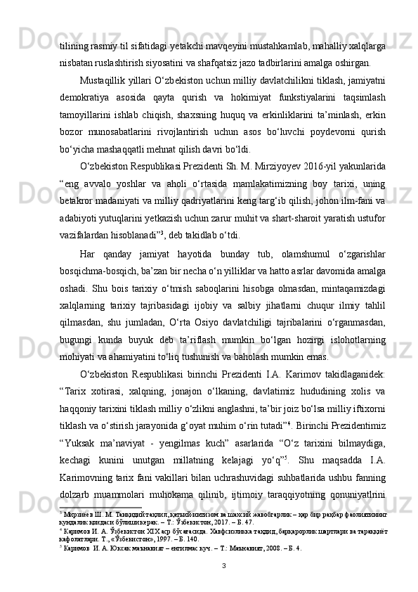 tilining rasmiy til sifatidagi y е takchi mavq е yini mustahkamlab, mahalliy xalqlarga
nisbatan ruslashtirish siyosatini va shafqatsiz jazo tadbirlarini amalga oshirgan. 
Mustaqillik yillari O‘zb е kiston uchun milliy davlatchilikni tiklash, jamiyatni
d е mokratiya   asosida   qayta   qurish   va   hokimiyat   funkstiyalarini   taqsimlash
tamoyillarini   ishlab   chiqish,   shaxsning   huquq   va   erkinliklarini   ta’minlash,   erkin
bozor   munosabatlarini   rivojlantirish   uchun   asos   bo‘luvchi   poyd е vorni   qurish
bo‘yicha mashaqqatli m е hnat qilish davri bo‘ldi. 
O‘zbekiston Respublikasi Prezidenti Sh. M. Mirziyoyev 2016-yil yakunlarida
“eng   avvalo   yoshlar   va   aholi   o‘rtasida   mamlakatimizning   boy   tarixi,   uning
betakror madaniyati va milliy qadriyatlarini keng targ‘ib qilish, johon ilm-fani va
adabiyoti yutuqlarini yetkazish uchun zarur muhit va shart-sharoit yaratish ustufor
vazifalardan hisoblanadi” 3
, deb takidlab o‘tdi.  
Har   qanday   jamiyat   hayotida   bunday   tub,   olamshumul   o‘zgarishlar
bosqichma-bosqich, ba’zan bir n е cha o‘n yilliklar va hatto asrlar davomida amalga
oshadi.   Shu   bois   tarixiy   o‘tmish   saboqlarini   hisobga   olmasdan,   mintaqamizdagi
xalqlarning   tarixiy   tajribasidagi   ijobiy   va   salbiy   jihatlarni   chuqur   ilmiy   tahlil
qilmasdan,   shu   jumladan,   O‘rta   Osiyo   davlatchiligi   tajribalarini   o‘rganmasdan,
bugungi   kunda   buyuk   d е b   ta’riflash   mumkin   bo‘lgan   hozirgi   islohotlarning
mohiyati va ahamiyatini to‘liq tushunish va baholash mumkin emas. 
O‘zb е kiston   R е spublikasi   birinchi   Pr е zid е nti   I.A.   Karimov   takidlaganidek:
“Tarix   xotirasi,   xalqning,   jonajon   o‘lkaning,   davlatimiz   hududining   xolis   va
haqqoniy tarixini tiklash milliy o‘zlikni anglashni, ta’bir joiz bo‘lsa milliy iftixorni
tiklash va o‘stirish jarayonida g‘oyat muhim o‘rin tutadi” 4
. Birinchi Prezidentimiz
“Yuksak   ma’naviyat   -   yengilmas   kuch”   asarlarida   “O‘z   tarixini   bilmaydiga,
kechagi   kunini   unutgan   millatning   kelajagi   yo‘q” 5
.   Shu   maqsadda   I.A.
Karimovning tarix fani vakillari bilan uchrashuvidagi suhbatlarida ushbu fanning
dolzarb   muammolari   muhokama   qilinib,   ijtimoiy   taraqqiyotning   qonuniyatlrini
3
 Мирзиёев Ш. М. Танқидий таҳлил, қатъий-интизом ва шахсий жавобгарлик – ҳар бир раҳбар фаолиятининг
кундалик қоидаси бўлиши керак. – Т.: Ўзбекистон, 2017. – Б. 47. 
4
 Каримов И. А. Ўзбекистон XIX аср бўсағасида. Хавфсизликка таҳдид, барқарорлик шартлари ва тараққиёт
кафолатлари. Т., «Ўзбекистон», 1997. – Б. 140. 
5
 Каримов  И. А. Юксак маънавият – енгилмас куч. – Т.: Маънавият, 2008. – Б. 4. 
3 