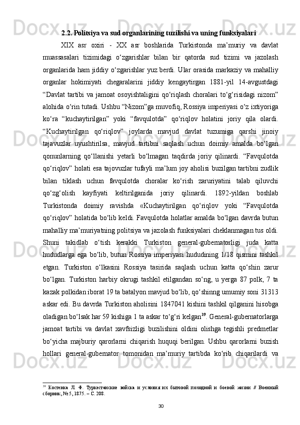 2.2. Politsiya va sud organlarining tuzilishi va uning funksiyalari
XIX   asr   oxiri   -   XX   asr   boshlarida   Turkistonda   ma’muriy   va   davlat
muassasalari   tizimidagi   o‘zgarishlar   bilan   bir   qatorda   sud   tizimi   va   jazolash
organlarida ham jiddiy o‘zgarishlar yuz berdi. Ular orasida markaziy va mahalliy
organlar   hokimiyati   chegaralarini   jiddiy   kengaytirgan   1881-yil   14-avgustdagi
“Davlat   tartibi   va jamoat   osoyishtaligini  qo‘riqlash  choralari  to‘g‘risidagi   nizom”
alohida o‘rin tutadi. Ushbu “Nizom”ga muvofiq, Rossiya imperiyasi o‘z ixtiyoriga
ko‘ra   “kuchaytirilgan”   yoki   “favqulotda”   qo‘riqlov   holatini   joriy   qila   olardi.
“Kuchaytirilgan   qo‘riqlov”   joylarda   mavjud   davlat   tuzumiga   qarshi   jinoiy
tajavuzlar   uyushtirilsa,   mavjud   tartibni   saqlash   uchun   doimiy   amalda   bo‘lgan
qonunlarning   qo‘llanishi   yetarli   bo‘lmagan   taqdirda   joriy   qilinardi.   “Favqulotda
qo‘riqlov” holati esa tajovuzlar tufayli ma’lum joy aholisi buzilgan tartibni zudlik
bilan   tiklash   uchun   favqulotda   choralar   ko‘rish   zaruriyatini   talab   qiluvchi
qo‘zg‘olish   kayfiyati   keltirilganida   joriy   qilinardi.   1892-yildan   boshlab
Turkistonda   doimiy   ravishda   «Kuchaytirilgan   qo‘riqlov   yoki   “Favqulotda
qo‘riqlov” holatida bo‘lib keldi. Favqulotda holatlar amalda bo‘lgan davrda butun
mahalliy ma’muriyatning politsiya va jazolash funksiyalari cheklanmagan tus oldi.
Shuni   takidlab   o‘tish   kerakki   Turkiston   general-gubernatorligi   juda   katta
hududlarga  ega  bo‘lib,  butun Rossiya  imperiyasi   hududining 1/18  qismini  tashkil
etgan.   Turkiston   o‘lkasini   Rossiya   tasirida   saqlash   uchun   katta   qo‘shin   zarur
bo‘lgan.   Turkiston   harbiy   okrugi   tashkil   etilgandan   so‘ng,   u   yerga   87   polk,   7   ta
kazak polkidan iborat 19 ta batalyon mavjud bo‘lib, qo‘shinng umumiy soni 31313
askar edi. Bu davrda Turkiston aholisini 1847041 kishini tashkil qilganini hisobga
oladigan bo‘lsak har 59 kishiga 1 ta askar to‘g‘ri kelgan 39
. General-gubernatorlarga
jamoat   tartibi   va   davlat   xavfsizligi   buzilishini   oldini   olishga   tegishli   predmetlar
bo‘yicha   majburiy   qarorlarni   chiqarish   huquqi   berilgan.   Ushbu   qarorlarni   buzish
hollari   general-gubernator   tomonidan   ma’muriy   tartibda   ko‘rib   chiqarilardi   va
39
  Костенка   Л.   Ф.   Туркестанские   войска   и   условия   их   бытовой   походной   и   боевой   жизни   //   Военный
сборник, № 5, 1875. – С. 208.   
30