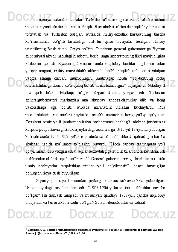 Imperiya   hukmdor   doiralari   Turkiston   o‘lkasining   rus   va   tub   aholisi   uchun
maxsus   siyosat   dasturini   ishlab   chiqdi.   Rus   aholisi   o‘rtasida   inqilobiy   harakatni
to‘xtatish   va   Turkiston   xalqlari   o‘rtasida   milliy-ozodlik   harakatining   barcha
ko‘rinishlarini   bo‘g‘ib   tashlashga   oid   bir   qator   tavsiyalar   berilgan.   Harbiy
vazirlikning   Bosh   shtabi   Osiyo   bo‘limi   Turkiston   general-gubernatoriga   Ryazan
guberniyasi ahvoli haqidagi hisobotni berib, unga imperatorning fikri mavjudligiga
e’tiborini   qaratdi.   Ryazan   gubernatori   unda   inqilobiy   kuchlar   tag-tomiri   bilan
yo‘qotilmagani,   nisbiy   osoyishtalik   aldamchi   bo‘lib,   inqilob   uchqunlari   istalgan
vaqtda   alanga   olinishi   mumkinligini   unutmagan   holda   “Toj-taxtning   sodiq
xizmatchilariga doimo ko‘z-quloq bo‘lib turish lozimligini” uqtirgan va Nikolay II
o‘z   qo‘li   bilan   “Mutlaqo   to‘g‘ri”   degan   dastxat   yozgan   edi.   Turkiston
generalgubernatori   markazdan   ana   shunday   andoza-dasturlar   olib   va   keng
vakolatlarga   ega   bo‘lib,   o‘lkada   mirshablik   holatini   kuchaytirdi.   Rus
mustamlakachi   ma’murlari   joylarda   josuslik   nazoratini   keng   yo‘lga   qo‘ydilar.
Toshkent   temir   yo‘li   jandarmpolitsiya   boshqarmasi   boshlig‘i,   alohida   jandarmlar
korpusi podpolkovnigi Babkin joylardagi xodimlarga 1910-yil 19-iyunda yuborgan
ko‘rsatmasida 1905-1907- yillar inqilobida va ish tashlashlarda qatnashgan barcha
shahslar   haqida   ma’lumot   to‘plashni   buyurdi.   “Hech   qanday   tashviqotga   yo‘l
qo‘yilmasin, deb yozgan edi u, aqllar bezovtaligiga zudlik bilan chora ko‘rilsin, ish
tashlashdan alohida ogoh bo‘linsin” 42
. General-gubernatorning “Ishchilar o‘rtasida
jinoiy   adabiyotlar   tarqalishiga   zinhor   yo‘l   qo‘yilmasin”,   degan   buyrug‘iga
benuqson rioya etish buyurilgan.  
Siyosiy   politsiya   tomonidan   joylarga   maxsus   so‘rov-anketa   yuborilgan.
Unda   quyidagi   savollar   bor   edi:   “1905-1906-yillarda   ish   tashlashlar   qancha
bo‘lgan?   Ish   tashlash   maqsadi   va   hususiyati   qanday?   1907-yili   qancha   inqilobiy
chiqishlar va terror aktlari sodir bo‘lgan? Sotsial-demokratlar va sotsial-
42
 Садиков Х. Д. Колониальная политика царизма в Туркестане и борьба за независимость в начале ХХ века. 
Автореф. Дис докт ист. Наук. -Т., 1994. – Б. 36.  
33 