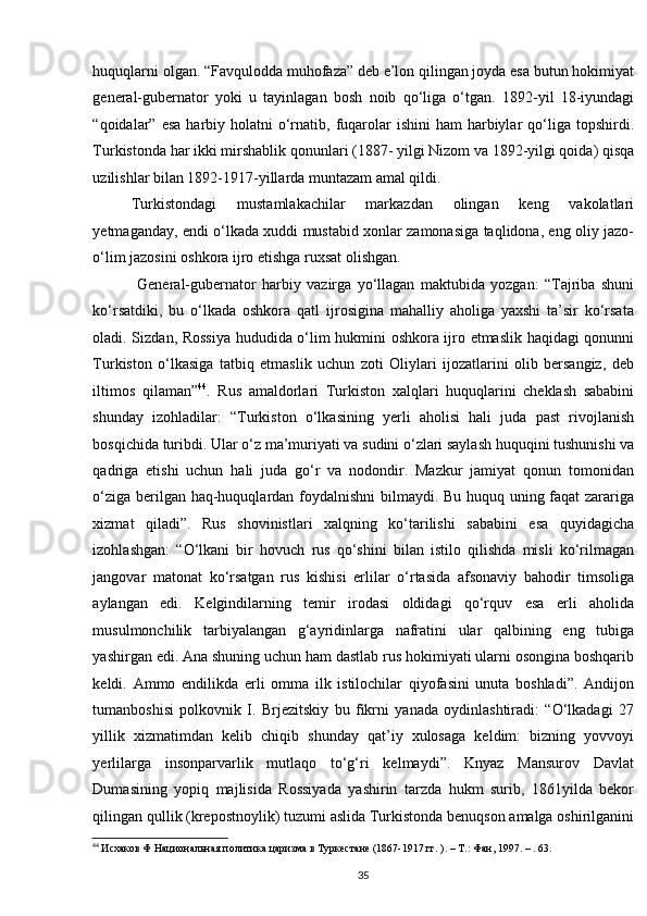    
huquqlarni olgan. “Favqulodda muhofaza” deb e’lon qilingan joyda esa butun hokimiyat
general-gubernator   yoki   u   tayinlagan   bosh   noib   qo‘liga   o‘tgan.   1892-yil   18-iyundagi
“qoidalar” esa   harbiy  holatni  o‘rnatib,  fuqarolar  ishini  ham   harbiylar   qo‘liga  topshirdi.
Turkistonda har ikki mirshablik qonunlari (1887- yilgi Nizom va 1892-yilgi qoida) qisqa
uzilishlar bilan 1892-1917-yillarda muntazam amal qildi.  
Turkistondagi   mustamlakachilar   markazdan   olingan   keng   vakolatlari
yetmaganday, endi o‘lkada xuddi mustabid xonlar zamonasiga taqlidona, eng oliy jazo-
o‘lim jazosini oshkora ijro etishga ruxsat olishgan.  
  General-gubernator   harbiy   vazirga   yo‘llagan   maktubida   yozgan:   “Tajriba   shuni
ko‘rsatdiki,   bu   o‘lkada   oshkora   qatl   ijrosigina   mahalliy   aholiga   yaxshi   ta’sir   ko‘rsata
oladi. Sizdan, Rossiya hududida o‘lim hukmini oshkora ijro etmaslik haqidagi qonunni
Turkiston   o‘lkasiga   tatbiq   etmaslik   uchun   zoti   Oliylari   ijozatlarini   olib   bersangiz,   deb
iltimos   qilaman” 44
.   Rus   amaldorlari   Turkiston   xalqlari   huquqlarini   cheklash   sababini
shunday   izohladilar:   “Turkiston   o‘lkasining   yerli   aholisi   hali   juda   past   rivojlanish
bosqichida turibdi. Ular o‘z ma’muriyati va sudini o‘zlari saylash huquqini tushunishi va
qadriga   etishi   uchun   hali   juda   go‘r   va   nodondir.   Mazkur   jamiyat   qonun   tomonidan
o‘ziga berilgan haq-huquqlardan foydalnishni bilmaydi. Bu huquq uning faqat zarariga
xizmat   qiladi”.   Rus   shovinistlari   xalqning   ko‘tarilishi   sababini   esa   quyidagicha
izohlashgan:   “O‘lkani   bir   hovuch   rus   qo‘shini   bilan   istilo   qilishda   misli   ko‘rilmagan
jangovar   matonat   ko‘rsatgan   rus   kishisi   erlilar   o‘rtasida   afsonaviy   bahodir   timsoliga
aylangan   edi.   Kelgindilarning   temir   irodasi   oldidagi   qo‘rquv   esa   erli   aholida
musulmonchilik   tarbiyalangan   g‘ayridinlarga   nafratini   ular   qalbining   eng   tubiga
yashirgan edi. Ana shuning uchun ham dastlab rus hokimiyati ularni osongina boshqarib
keldi.   Ammo   endilikda   erli   omma   ilk   istilochilar   qiyofasini   unuta   boshladi”.   Andijon
tumanboshisi   polkovnik   I.   Brjezitskiy   bu   fikrni   yanada   oydinlashtiradi:   “O‘lkadagi   27
yillik   xizmatimdan   kelib   chiqib   shunday   qat’iy   xulosaga   keldim:   bizning   yovvoyi
yerlilarga   insonparvarlik   mutlaqo   to‘g‘ri   kelmaydi”.   Knyaz   Mansurov   Davlat
Dumasining   yopiq   majlisida   Rossiyada   yashirin   tarzda   hukm   surib,   1861yilda   bekor
qilingan qullik (krepostnoylik) tuzumi aslida Turkistonda benuqson amalga oshirilganini
44
 Исхаков Ф Национальная политика царизма в Туркестане (1867-1917 гг. ). – Т.: Фан, 1997. – . 63. 
35 