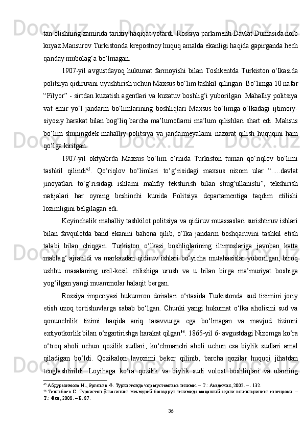    
tan olishning zamirida tarixiy haqiqat yotardi. Rossiya parlamenti Davlat Dumasida noib
knyaz Mansurov Turkistonda krepostnoy huquq amalda ekanligi haqida gapirganda hech
qanday mubolag‘a bo‘lmagan.  
1907-yil   avgustdayoq   hukumat   farmoyishi   bilan   Toshkentda   Turkiston   o‘lkasida
politsiya qidiruvini uyushtirish uchun Maxsus bo‘lim tashkil qilingan. Bo‘limga 10 nafar
“Filyor” - sirtdan kuzatish agentlari va kuzatuv boshlig‘i yuborilgan. Mahalliy politsiya
vat   emir   yo‘l   jandarm   bo‘limlarining   boshliqlari   Maxsus   bo‘limga   o‘lkadagi   ijtimoiy-
siyosiy harakat bilan bog‘liq barcha ma’lumotlarni ma’lum qilishlari shart edi. Mahsus
bo‘lim   shuningdek   mahalliy   politsiya   va   jandarmeyalarni   nazorat   qilish   huquqini   ham
qo‘lga kiritgan.  
1907-yil   oktyabrda   Maxsus   bo‘lim   o‘rnida   Turkiston   tuman   qo‘riqlov   bo‘limi
tashkil   qilindi 45
.   Qo‘riqlov   bo‘limlari   to‘g‘risidagi   maxsus   nizom   ular   “.....davlat
jinoyatlari   to‘g‘risidagi   ishlarni   mahfiy   tekshirish   bilan   shug‘ullanishi”,   tekshirish
natijalari   har   oyning   beshinchi   kunida   Politsiya   departamentiga   taqdim   etilishi
lozimligini belgilagan edi.  
Keyinchalik mahalliy tashkilot politsiya va qidiruv muassaslari surishtiruv ishlari
bilan   favqulotda   band   ekanini   bahona   qilib,   o‘lka   jandarm   boshqaruvini   tashkil   etish
talabi   bilan   chiqgan.   Turkiston   o‘lkasi   boshliqlarining   iltimoslariga   javoban   katta
mablag‘   ajratildi  va  markazdan  qidiruv  ishlari   bo‘yicha   mutahasislar  yuborilgan,  biroq
ushbu   masalaning   uzil-kesil   etilishiga   urush   va   u   bilan   birga   ma’muriyat   boshiga
yog‘ilgan yangi muammolar halaqit bergan.  
Rossiya   imperiyasi   hukumron   doiralari   o‘rtasida   Turkistonda   sud   tizimini   joriy
etish   uzoq   tortishuvlarga   sabab   bo‘lgan.   Chunki   yangi   hukumat   o‘lka   aholisini   sud   va
qonunchilik   tizimi   haqida   aniq   tasavvurga   ega   bo‘lmagan   va   mavjud   tizimni
extiyotkorlik bilan o‘zgartirishga harakat qilgan 46
. 1865-yil 6- avgustdagi Nizomga ko‘ra
o‘troq   aholi   uchun   qozilik   sudlari,   ko‘chmanchi   aholi   uchun   esa   biylik   sudlari   amal
qiladigan   bo‘ldi.   Qozikalon   lavozimi   bekor   qilinib,   barcha   qozilar   huquqi   jihatdan
tenglashtirildi.   Loyihaga   ko‘ra   qozilik   va   biylik   sudi   volost   boshliqlari   va   ularning
45
 Абдурахимова Н., Эргашев Ф. Туркистонда чор мустамлака тизими. – Т.: Академия, 2002. – . 132.  
46
  Тиллабоев С. Туркистон ўлкасининг маъмурий бошқарув тизимида маҳаллий аҳоли вакилларининг иштироки. –
Т.: Фан, 2008. – Б. 87.  
36 