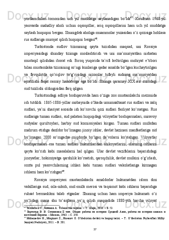 yordamchilari   tomonidan   uch   yil   muddatga   saylanadigan   bo‘ldi 47
.   Kaufman   1968-yil
yanvarda   mahalliy   aholi   uchun   oqsoqollar,   ariq   oqsoqollarini   ham   uch   yil   muddatga
saylash huquqini bergan. Shunigdek aholiga muammolar yuzasidan o‘z qozisiga hohlasa
rus sudlariga murojat qilish huquqini bergan 48
. 
Turkistonda   sudlov   tizimining   qayta   tuzishdan   maqsad,   uni   Rossiya
imperiyasidagi   shunday   tizimga   moslashtirish   va   uni   ma’muriyatdan   nisbatan
mustaqil   qilishdan   iborat   edi.   Biroq   yuqorida   ta’rifi   keltirilgan   mohiyat   e’tibori
bilan mustamlaka tizimining so‘ngi kunlariga qadar amalda bo‘lgan kuchaytirilgan
va   favqulotda   qo‘riqlov   to‘g‘risidagi   nizomlar   tufayli   sudning   ma’muriyatdan
ajratilishi   faqat   rasmiy   harakterga   ega   bo‘ldi.   Shunga   qaramay   XIX   asr   oxiridagi
sud tuzilishi oldingisidan farq qilgan.  
Turkistondagi adliya boshqaruvida ham o‘ziga xos mustamlakchi mezonida
ish tutdildi. 1865-1886-yillar mobaynida o‘lkada umumsaltanat rus sudlari va xalq
sudlari,   ya’ni   shariyat   asosida   ish   ko‘ruvchi   qozi   sudlari   faoliyat   ko‘rsatgan.   Rus
sudlariga tuman sudlari, sud palatasi huquqidagi viloyatlar boshqarmalari, miravoy
sudyalar   qurultoylari,   harbiy   sud   komissiyalari   kirgan.   Tuman   sudlari   mulkdan
mahrum etishga daxldor bo‘lmagan jinoiy ishlar, davlat hazinasi manfaatlariga oid
bo‘lmagan   2000   so‘mgacha   miqdorda   bo‘lgan   da’volarni   ko‘rishgan.   Viloyatlar
boshqarmalari   esa   tuman   sudlari   hukumlaridan   shikoyatlarini,   ularning   ishlarini
qayta   ko‘rish   kabi   masalalarni   hal   qilgan.   Ular   davlat   vazifalarini   bajarishdagi
jinoyatlar, hokimiyatga qarshilik ko‘rsatish, qaroqchilik, davlat mulkini o‘g‘irlash,
soxta   pul   yasovchilarning   ishlari   kabi   tuman   sudlari   vakolatlariga   kirmagan
ishlarni ham ko‘rishgan 49
.  
Rossiya   imperiyasi   mustamlakachi   amaldorlar   hukumatdan   islom   dini
vakillariga   sud,  oila-nikoh,  mol-mulk  merosi   va  taqsimot  kabi  ishlarni  bajarishga
ruhsat   bermaslikni   talab   etganlar.   Shuning   uchun   ham   imperiya   hukumati   o‘z
yo‘lidagi   mana   shu   to‘siqlarni   yo‘q   qilish   maqsadida   1880-yili   barcha   viloyat
47
 Тиллабоев С., Замонов А. Ўзбекистон тарихи. – Т.: Шарқ, 2010. – Б. 53.  
48
  Бартольд   В.   В.   Сочинения   II   том.   Общие   работы   по   истории   Средней   Азии,   работы   по   истории   кавказа   и
восточной Европы. – Москва, 1963. – С. 358.   
49
  Muhamedov H.,  Muqimov Z., Husanov  O. O’zbekiston  davlati  va huquqi  tarixi. – T.:  O’zbekiston  Faylasuflari  Milliy
Jamiyati Nashriyoti, 2011. – B. 201.  
37