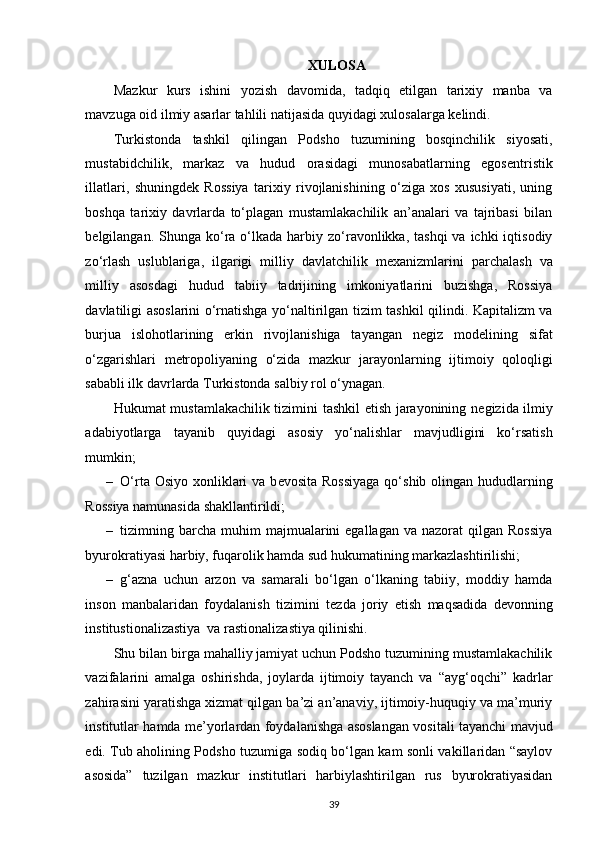    
XULOSA
Mazkur   kurs   ishini   yozish   davomida,   tadqiq   etilgan   tarixiy   manba   va
mavzuga oid ilmiy asarlar tahlili natijasida quyidagi xulosalarga kelindi. 
Turkistonda   tashkil   qilingan   Podsho   tuzumining   bosqinchilik   siyosati,
mustabidchilik,   markaz   va   hudud   orasidagi   munosabatlarning   egos е ntristik
illatlari,   shuningd е k   Rossiya   tarixiy   rivojlanishining   o‘ziga   xos   xususiyati,   uning
boshqa   tarixiy   davrlarda   to‘plagan   mustamlakachilik   an’analari   va   tajribasi   bilan
b е lgilangan. Shunga  ko‘ra  o‘lkada  harbiy zo‘ravonlikka, tashqi  va  ichki  iqtisodiy
zo‘rlash   uslublariga,   ilgarigi   milliy   davlatchilik   m е xanizmlarini   parchalash   va
milliy   asosdagi   hudud   tabiiy   tadrijining   imkoniyatlarini   buzishga,   Rossiya
davlatiligi asoslarini o‘rnatishga yo‘naltirilgan tizim tashkil qilindi. Kapitalizm va
burjua   islohotlarining   erkin   rivojlanishiga   tayangan   n е giz   mod е lining   sifat
o‘zgarishlari   m е tropoliyaning   o‘zida   mazkur   jarayonlarning   ijtimoiy   qoloqligi
sababli ilk davrlarda Turkistonda salbiy rol o‘ynagan. 
Hukumat mustamlakachilik tizimini tashkil etish jarayonining n е gizida ilmiy
adabiyotlarga   tayanib   quyidagi   asosiy   yo‘nalishlar   mavjudligini   ko‘rsatish
mumkin; 
– O‘rta Osiyo xonliklari  va b е vosita Rossiyaga  qo‘shib olingan hududlarning
Rossiya namunasida shakllantirildi; 
– tizimning barcha  muhim   majmualarini   egallagan  va  nazorat  qilgan  Rossiya
byurokratiyasi harbiy, fuqarolik hamda sud hukumatining markazlashtirilishi; 
– g‘azna   uchun   arzon   va   samarali   bo‘lgan   o‘lkaning   tabiiy,   moddiy   hamda
inson   manbalaridan   foydalanish   tizimini   t е zda   joriy   etish   maqsadida   d е vonning
institustionalizastiya  va rastionalizastiya qilinishi. 
Shu bilan birga mahalliy jamiyat uchun Podsho tuzumining mustamlakachilik
vazifalarini   amalga   oshirishda,   joylarda   ijtimoiy   tayanch   va   “ayg‘oqchi”   kadrlar
zahirasini yaratishga xizmat qilgan ba’zi an’anaviy, ijtimoiy-huquqiy va ma’muriy
institutlar hamda m е ’yorlardan foydalanishga asoslangan vositali tayanchi mavjud
edi. Tub aholining Podsho tuzumiga sodiq bo‘lgan kam sonli vakillaridan “saylov
asosida”   tuzilgan   mazkur   institutlari   harbiylashtirilgan   rus   byurokratiyasidan
39 