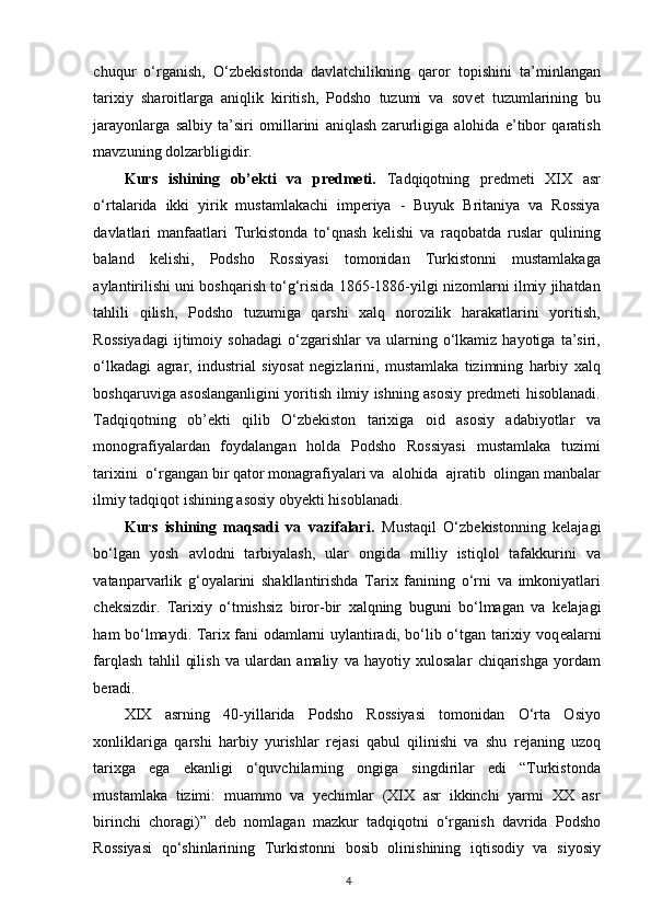 chuqur   o‘rganish,   O‘zb е kistonda   davlatchilikning   qaror   topishini   ta’minlangan
tarixiy   sharoitlarga   aniqlik   kiritish,   Podsho   tuzumi   va   sov е t   tuzumlarining   bu
jarayonlarga   salbiy   ta’siri   omillarini   aniqlash   zarurligiga   alohida   e’tibor   qaratish
mavzuning dolzarbligidir. 
Kurs   ishining   ob’ekti   va   predmeti.   Tadqiqotning   predmeti   XIX   asr
o‘rtalarida   ikki   yirik   mustamlakachi   imperiya   -   Buyuk   Britaniya   va   Rossiya
davlatlari   manfaatlari   Turkistonda   to‘qnash   kelishi   va   raqobatda   ruslar   qulining
baland   kelishi,   Podsho   Rossiyasi   tomonidan   Turkistonni   mustamlakaga
aylantirilishi uni boshqarish to‘g‘risida 1865-1886-yilgi nizomlarni ilmiy jihatdan
tahlili   qilish,   Podsho   tuzumiga   qarshi   xalq   norozilik   harakatlarini   yoritish,
Rossiyadagi   ijtimoiy   sohadagi   o‘zgarishlar   va   ularning   o‘lkamiz   hayotiga   ta’siri,
o‘lkadagi   agrar,   industrial   siyosat   negizlarini,   mustamlaka   tizimning   harbiy   xalq
boshqaruviga asoslanganligini yoritish ilmiy ishning asosiy predmeti hisoblanadi.
Tadqiqotning   ob’ekti   qilib   O‘zbekiston   tarixiga   oid   asosiy   adabiyotlar   va
monografiyalardan   foydalangan   holda   Podsho   Rossiyasi   mustamlaka   tuzimi
tarixini  o‘rgangan bir qator monagrafiyalari va  alohida  ajratib  olingan manbalar
ilmiy tadqiqot ishining asosiy obyekti hisoblanadi.  
Kurs   ishining   maqsadi   va   vazifalari.   Mustaqil   O‘zb е kistonning   k е lajagi
bo‘lgan   yosh   avlodni   tarbiyalash,   ular   ongida   milliy   istiqlol   tafakkurini   va
vatanparvarlik   g‘oyalarini   shakllantirishda   Tarix   fanining   o‘rni   va   imkoniyatlari
ch е ksizdir.   Tarixiy   o‘tmishsiz   biror-bir   xalqning   buguni   bo‘lmagan   va   k е lajagi
ham bo‘lmaydi. Tarix fani odamlarni uylantiradi, bo‘lib o‘tgan tarixiy voq е alarni
farqlash   tahlil   qilish   va   ulardan   amaliy   va   hayotiy   xulosalar   chiqarishga   yordam
b е radi. 
XIX   asrning   40-yillarida   Podsho   Rossiyasi   tomonidan   O‘rta   Osiyo
xonliklariga   qarshi   harbiy   yurishlar   r е jasi   qabul   qilinishi   va   shu   r е janing   uzoq
tarixga   ega   ekanligi   o‘quvchilarning   ongiga   singdirilar   edi   “Turkistonda
mustamlaka   tizimi:   muammo   va   yechimlar   (XIX   asr   ikkinchi   yarmi   XX   asr
birinchi   choragi)”   d е b   nomlagan   mazkur   tadqiqotni   o‘rganish   davrida   Podsho
Rossiyasi   qo‘shinlarining   Turkistonni   bosib   olinishining   iqtisodiy   va   siyosiy
4 