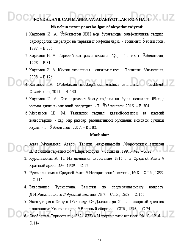    
FOYDALANILGAN MANBA VA ADABIYOTLAR RO‘YHATI 
Ish uchun nazariy asos bo‘lgan adabiyotlar ro‘yxati:
1. Каримов   И .   А .   Ўзбекистон   XXI   аср   бўсағасида :   хавфсизликка   таҳдид ,
барқарорлик   шартлари   ва   тараққиёт   кафолатлари . -   Тошкент :   Ўзбекистон ,
1997. –  Б .325. 
2. Каримов   И.   А.   Тарихий   хотирасиз   келажак   йўқ.   -   Тошкент:   Ўзбекистон,
1998. – Б.31. 
3. Каримов   И.   А.   Юксак   маънавият   -   енгилмас   куч.   -   Тошкент:   Маънавият,
2008. – Б.176. 
4. Karimov   I.A.   O‘zbekiston   mustaqillikka   erishish   ostonasida.   -   Toshkent:
O‘zbekiston, 2011. -   В .430. 
5. Каримов   И .   А .   Она   юртимиз   бахту   иқболи   ва   буюк   келажаги   йўлида
хизмат   қилиш  -  энг   олий   саодатдир . -  Т .:  Ўзбекистон , 2015. –  В .304. 
6. Мирзиёев   Ш .   М .   Танқидий   таҳлил ,   қатъий - интизом   ва   шахсий
жавобгарлик   -   ҳар   бир   раҳбар   фаолиятининг   кундалик   қоидаси   бўлиши
керак . -  Т .:  Ўзбекистон , 2017. –  В .102. 
Manbalar:
1. Аваз   Муҳаммад   Аттор .   Тарихи   жаҳоннамойи   / Форс - тожик   тилидан
Ш . Воҳидов   таржимаси  //  Шарқ   юлдузи . -  Тошкент , 1991.-  №8 – Б.22.  
2. Куропаткина   А.   Н.   Из   дневника.   Восстание   1916   г.   в   Средней   Азии   //
Красный архив, №3. 1929. – С.12.  
3. Русское знамя в Средней Азии // Исторический вестник, № 8. - СПб., 1899.
– С.110. 
4. Завоевание   Туркестана.   Заметки   по   среднеазиатскому   вопросу,
Д.И.Романовского // Русский вестник, № 7. - СПб., 1868. – С.165. 
5. Экспедиция в Хиву в 1873 году. От Джизака до Хивы. Походный дневник
полковника Колокольцова // Военный сборник. - СПб., 1873. -  С.74.  
6. Скобелев в Туркестане (1869-1877) // Исторический вестник. № 10, 1916. –
С.114. 
41 