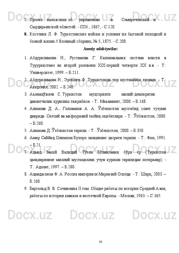 7. Проект  положения  об  управлении  в  Семиреченской  и
Сырдарьинской областей. - СПб., 1867, - С.120. 
8. Костенка   Л.   Ф.   Туркестанские   войска   и   условия   их   бытовой   походной   и
боевой жизни // Военный сборник, № 5, 1875. - С.208.  
Asosiy adabiyotlar:
1. Абдурахимова   Н.,   Рустамова   Г.   Калониальная   система   власти   в
Туруркистане   во   второй   ролевени   ХIХ-первой   четверти   ХХ   в.в.   -   Т.:
Университет, 1999. – Б.211. 
2. Абдурахимова   Н.,   Эргашев   Ф.   Туркистонда   чор   мустамлака   тизими.   -   Т.:
Академия, 2002. – Б.240. 
3. Аъзамҳўжаев  С. Туркистон  муҳторияти  милий-демократик
давлатчилик қурилиш тажрибаси. - Т.: Маънавият, 2000. – Б.168. 
4. Алимова   Д.   А.,   Голованов   А.   А.   Ўзбекистон   мустабид   совет   тузуми
даврида: Сиёсий ва мафкуравий тазйиқ оқибатлари. - Т.: Ўзбекистон, 2000.
– Б.260.  
5. Алимова Д. Ўзбекистон тарихи. - Т.: Ўзбекистон, 2000. – Б.350. 
6. Амир Саййид Олимхон Бухоро халқининг ҳасрати тарихи. - Т.: Фан, 1991.
– Б.21. 
7. Аҳмад   Закий   Валидий   Тўғон   Бўлинганни   бўри   ер   (Туркистон
ҳалқларининг   миллий   мустақиллик   учун   кураши   тарихидан   хотиралар).   -
Т.: Адолат, 1997. – Б.280. 
8. Аҳмаджонов Ф. А. Россия империяси Марказий Осиёда. - Т.: Шарқ, 2003. –
Б.268. 
9. Бартольд В. В. Сочинения II том. Общие работы по истории Средней Азии,
работы по истории кавказа и восточной Европы. - Москва, 1963. – С.365.  
42