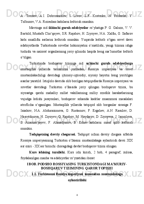 A.   Trentev,   A.I.   Dobrosmislov,   I.   Livov,   L.F.   Kostenko,   N.   Frideriks,   Y.
Tolbuxov, V.A. Rozenbax kabilarni keltirish mumkin. 
Mavzuga   oid   ikkinchi  guruh  adabiyotlar   ro‘yhatiga  P.  G.  Galuzo,  V.  V.
Bartold, Mustafo Cho‘qayev, S.R. Rajabov, H. Ziyoyev, N.A. Xalfin, G. Safarov
kabi   muallifni   asrlarini   keltirish   mumkin.   Yuqorida   keltirib   o‘tgan   sovet   davri
adabiyotlarda   Turkistonda   sovetlar   hokimiyatini   o‘rnatilishi,   yangi   tizimni   ishga
tushishi  va nazorat  organlarining joriy qilinishi  haqida  keng ma’lumotlar  keltirib
o‘tilgan.  
Turkistonda   boshqaruv   tizimiga   oid   uchinchi   guruh   adabiyotlarga
mustaqillik   yillarida   tariximizni   jumladan,   Rossiya   imperiyasi   va   sovet
mustamlakachiligi   davridagi   ijtimoiy-iqtisodiy,   siyosiy   hayotni   keng   yoritilgan
asarlar yaratild. Istiqlolo davrida olib borilgan tatqiqodlarda Rossiya imperiyasi va
sovetlar   davridagi   Turkiston   o‘lkasida   joriy   qilingan   boshqaruv   tizimi,   bu
siyosatga   qarshi   mahalliy   millat   vakillarining   milliy   ozodlik   harakatlarining
vujudga   kelishi   jarayonlari,   boshqaruv   sohasida   kadrlar   muammosi   masalalari
atroflicha   o‘rganilgan.   Mustaqillik   yillarida   tatqiqod   olib   borganlar   sirasiga   F.
Isxakov,   N.A.   Abduraximova,   G.   Rustamov,   F.   Ergahev,   A.N.   Rasulov,   D.
Nasretdinova, H. Ziyoyev, Q. Rajabov, M. Haydarov, D. Ziyoyeva, J. Ismoilova,
S.   Azamxo‘jayev,   F.   Ahmadjonov,   B.   Eshov   kabilarni   misol   qilib   keltirish
mumkin. 
Tadqiqotning   davriy   chegarasi.   Tadqiqot   uchun   davriy   chegara   sifatida
Rossiya   imperiyasining   Turkiston   o‘lkasini   mustamlakaga   aylantirish   davri   XIX
asr oxiri - XX asr birinchi choragidagi davlat boshqaruv tizimi olingan. 
Kurs   ishining   tuzulishi.   Kurs   ishi   kirish,   2   bob,   4   paragraf,   xulosa,
foydalanilgan manba va adabiyotlar ro‘yxatidan iborat.
I BOB.  PODSHO ROSSIYASING TURKISTONDAGI MA’MURIY-
BOSHQARUV TIZIMI NING QAROR TOPISHI
1.1.  Turkistonni  Rossiya  imperiyasi  tomonidan  mustamlakaga
aylantirilishi
6 