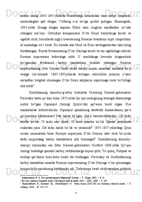 ammo   uning   1843-1845-yillarda   Buxorodagi   urinishidan   ham   natija   chiqmadi,
zindondagilar   qatl   etilgan.   Volfning   o‘zi   zo‘rga   qochib   qutilgan.   Shuningdek,
1843-yilda   Xivaga   kelgan   kapitan   Ebbot   ham   Angliya   manfaatlari   yo‘lida
ishlagani   ma’lum.   OstIndiya   kompaniyasi   O‘rta   Osiyo   bozorlariga   kirish   va
egallab olish, bozorlarda ingliz tovarlarining Rossiya tovarlarini siqib chiqarishini
ta’minlashga zo‘r berdi. Bu borada ular Hind va Eron savdogarlaridan ham keng
foydalangan. Buyuk Britaniyaning O‘rta Osiyoga kirish va uni egallashga intilishi
Rossiya   impreyasini   tashvishga   soldi.   U   xonliklarga   bevosita   chegaradosh
bo‘lganidan   foydalanib,   harbiy   harakatlarni   boshlab   yuborgan.   Rossiya
imperiyasining   Orta   Osiyoni   bosib   olishi   tarixiy   nuqtai   nazardan   unchalik   ko‘p
vaqtga   cho‘zilmadi.   1865-1895yillarda   kechgan   istilochilik   jarayoni   o‘zaro
sarxadlari   belgilab   olinmagan   O‘rta   Osiyo   xalqlarini   imperiyaga   mute   bo‘lishiga
olib keldi 7
.  
Xonliklarning   shimoliy-g‘arbiy   hududida   Orenburg   General-gubernatori
Perovskiy katta qo‘shin bilan 1853-yilda Qo‘qon xonligining strategik ahamiyatga
molik   bo‘lgan   Oqmasjid   (hozirgi   Qizilo‘rda)   qal’asini   bosib   olgan.   Rus
manbalarida   keltirilishicha,   Oqmasjid   qamalining   dastlabki   kunlaridanoq   qal’a
qo‘mondoni   Muhammad   Vali   halok   bo‘lgan.   Qal’a   himoyachilaridan   230   kishi
talofat   ko‘rdi,   74   kishi   asir   olindi,   35   kishi   yarador   bo‘ldi.   Qamal   jarayonida
ruslardan   jami   106   kishi   halok   bo‘ldi   va   yaralandi 8
.   1855-1857-yillardagi   Qrim
urushi   munosabati   bilan   Rossiya   imperiyasi   O‘rta   Osiyoni   zabt   etish   bo‘yicha
katta   miqyosdagi   harbiy   harakatlarni   olib   bormagan 9
.   Xonliklarning   shimoliy-
sharqiy   tomonidan   esa   Sibir   General-gubernatori   Gosford   1860-yilda   Qo‘qon
xonligi hududiga qarashli harbiy istehkomlarga hujum qilib, To‘qmoq, Pishpak va
boshqa   qal’alarni   birin-ketin   bosib   ola   boshlagan.   Perovskiy   va   Gosfordlarning
harbiy harakatlari amalda Rossiya impreyasining O‘rta Osiyoga e’lon qilinmagan
bosqinchilik yurishining boshlanishi edi. Turkistonni bosib olish masalasi podshoh
7
 Аҳмаджонов Ф. А. Россия империяси Марказий Осиёда. – Т.: Шарқ, 2002. – Б. 24.  
8
 Русское знамя в Средней Азии // Исторический вестник, № 8. – СПб., 1899. – C. 107.  
9
  Shamsiddinov   R.,   Karimov   Sh.,   Ubaydullayev   O’.   Vatan   tarixi   (XVI–XX   asr   boshlari)   ikkinchi   kitob.   –   T.:
«Sharq», 2010. – B. 154-155  
8 