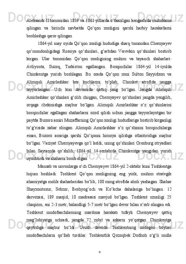 Aleksandr II tomonidan 1859 va 1861-yillarda o‘tkazilgan kengashida muhokama
qilingan   va   birinchi   navbatda   Qo‘qon   xonligini   qarshi   harbiy   harakatlarni
boshlashga qaror qilingan.  
1864-yil may oyida Qo‘qon xonligi hududiga sharq tomondan Chernyayev
qo‘mondonligidagi   Rossiya   qo‘shinlari,   g‘arbdan   Verevkin   qo‘shinlari   bostirib
kirgan.   Ular   tomonidan   Qo‘qon   xonligining   muhim   va   tayanch   shaharlari:
Avliyoota,   Suzoq,   Turkiston   egallangan.   Bosqinchilar   1864-yil   14-iyulda
Chimkentga   yurish   boshlagan.   Bu   orada   Qo‘qon   xoni   Sulton   Sayyidxon   va
Alimquli   Amirlashkar   bor   kuchlarini   to‘plab,   Chimket   atrofida   jangga
tayyorlangan.   Uch   kun   davomida   qattiq   jang   bo‘lgan.   Jangda   Alimquli
Amirlashkar   qo‘shinlari   g‘olib   chiqgan,   Chernyayev   qo‘shinlari   jangda   yengilib,
orqaga   chekinishga   majbur   bo‘lgan.   Alimquli   Amirlashkar   o‘z   qo‘shinlarini
bosqinchilar   egallagan   shaharlarni   ozod   qilish   uchun   jangga   tayyorlayotgan   bir
paytda Buxoro amiri Muzaffarning Qo‘qon xonligi hududlariga bostirib kirganligi
to‘g‘risida   xabar   olingan.   Alimquli   Amirlashkar   o‘z   qo‘shinini   bosqinchilarga
emas,   Buxoro   amiriga   qarshi   Qo‘qonni   himoya   qilishga   otlantirishga   majbur
bo‘lgan. Vaziyat  Chernyayevga qo‘l  keldi, uning qo‘shinlari Orenburg otryadlari
bilan   Sayramda   qo‘shilib,   1864-yil   14-sentabrda   Chimkentga   yangidan   yurish
uyushtirdi va shaharni bosib olgan.  
Mansab va unvonlarga o‘ch Chernyayev 1864-yil 2-oktabr kuni Toshkentga
hujum   boshladi.   Toshkent   Qo‘qon   xonligining   eng   yirik,   muhim   strategik
ahamiyatga molik shaharlaridan bo‘lib, 100 ming atrofida aholi yashagan. Shahar
Shayxontoxur,   Sebzor,   Beshyog‘och   va   Ko‘kcha   dahalariga   bo‘lingan.   12
darvozasi,   189   masjid,   10   madrasasi   mavjud   bo‘lgan.   Toshkent   uzunligi   25
chaqirim, eni 2-3 metr, balandligi 5-7 metr bo‘lgan devor bilan o‘rab olingan edi.
Toshkent   mudofaachilarining   mardona   harakati   tufayli   Chernyayev   qattiq
mag‘lubiyatga   uchradi,   jangda   72   zobit   va   askarni   yo‘qotgan.   Chimkentga
qaytishga   majbur   bo‘ldi.   Urush   davrida   Toshkentning   zodogon   boylari
mudofaachilarni   qo‘llab   turdilar.   Toshkentlik   Qozoqbek   Dodhoh   o‘g‘li   mulla
9 