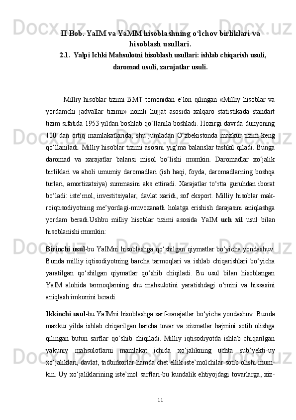 II  Bob.  YaIM va YaMM hisoblashning o‘lchov birliklari va
hisoblash usullari.
   2.1.  Yalpi Ichki Mahsulotni hisoblash usullari: ishlab chiqarish usuli,
daromad usuli, xarajatlar usuli.
              Milliy   hisoblar   tizimi   BMT   tomonidan   e’lon   qilingan   «Milliy   hisoblar   va
yordamchi   jadvallar   tizimi»   nomli   hujjat   asosida   xalqaro   statistikada   standart
tizim sifatida 1953 yildan boshlab qo‘llanila boshladi. Hozirgi davrda dunyoning
100   dan   ortiq   mamlakatlarida,   shu   jumladan   O‘zbekistonda   mazkur   tizim   keng
qo‘llaniladi. Milliy hisoblar tizimi asosini  yig‘ma balanslar tashkil qiladi. Bunga
daromad   va   xarajatlar   balansi   misol   bo‘lishi   mumkin.   Daromadlar   xo‘jalik
birliklari va aholi umumiy daromadlari  (ish haqi, foyda, daromadlarning boshqa
turlari,   amortizatsiya)   summasini   aks   ettiradi.   Xarajatlar   to‘rtta   guruhdan   iborat
bo‘ladi:   iste’mol, investitsiyalar,  davlat   xaridi, sof   eksport. Milliy  hisoblar   mak -
roiqtisodiyotning   me’yordagi-muvozanatli   holatga   erishish   darajasini   aniqlashga
yordam   beradi.Ushbu   milliy   hisoblar   tizimi   asosida   YaIM   uch   xil   usul   bilan
hisoblanishi mumkin:
Birinchi usul -bu YaIMni hisoblashga qo‘shilgan qiymatlar bo‘yicha yondashuv.
Bunda   milliy   iqtisodiyotning   barcha   tarmoqlari   va   ishlab   chiqarishlari   bo‘yicha
yaratilgan   qo‘shilgan   qiymatlar   qo‘shib   chiqiladi.   Bu   usul   bilan   hisoblangan
YaIM   alohida   tarmoqlarning   shu   mahsulotini   yaratishdagi   o‘rnini   va   hissasini
aniqlash imkonini beradi. 
Ikkinchi usul -bu YaIMni hisoblashga sarf-xarajatlar bo‘yicha yondashuv. Bun da
mazkur   yilda   ishlab   chiqarilgan   barcha   tovar   va   xizmatlar   hajmini   sotib   olishga
qilingan   butun   sarflar   qo‘shib   chiqiladi.   Milliy   iqtisodiyotda   ishlab   chiqarilgan
yakuniy   mahsulotlarni   mamlakat   ichida   xo‘jalikning   uchta   sub’yekti-uy
xo‘jaliklari, davlat, tadbirkorlar hamda chet ellik iste’molchilar sotib olishi mum -
kin. Uy xo‘jaliklarining iste’mol sarflari-bu kundalik ehtiyojdagi tovarlarga, xiz -
11