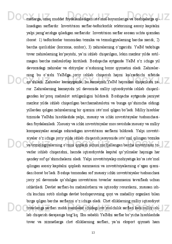 matlarga, uzoq muddat foydalaniladigan iste’mol buyumlariga va boshqalarga qi -
linadigan   sarflardir.   Investitsion   sarflar-tadbirkorlik   sektorining   asosiy   kapitalni
yalpi jamg‘arishga qiladigan sarflaridir. Investitsion sarflar asosan uchta qismdan
iborat:  1)  tadbirkorlar tomonidan texnika va texnoligiyalarning barcha xaridi;  2)
barcha qurilishlar  (korxona, ombor); 3)  zahiralarning o‘zgarishi. YaIM tarkibiga
tovar zahiralarning ko‘payishi, ya’ni ishlab chiqarilgan, lekin mazkur yilda sotil -
magan   barcha   mahsulotlap   kiritiladi.   Boshqacha   aytganda   YaIM   o‘z   ichiga   yil
davomidagi   zahiralar   va   ehtiyojlar   o‘sishining   bozor   qiymatini   oladi.   Zahiralar -
ning   bu   o‘sishi   YaIMga   joriy   ishlab   chiqarish   hajmi   ko‘rsatkichi   sifatida
qo‘shiladi.   Zahiralar   kamayganda,   bu   kamayish   YaIM   hajmidan   chiqarilishi   za -
rur.   Zahiralarning   kamayishi   yil   davomida   milliy   iqtisodiyotda   ishlab   chiqaril -
gandan   ko‘proq   mahsulot   sotilganligini   bildiradi.   Boshqacha   aytganda   jamiyat
mazkur   yilda   ishlab   chiqarilgan   barchamahsulotni   va   bunga   qo‘shimcha   oldingi
yillardan qolgan zahiralarning bir qismini iste’mol qilgan bo‘ladi. Milliy hisoblar
tizimida YaIMni   hisoblashda   yalpi, xususiy   va ichki   investitsiyalar   tushunchasi -
dan foydalaniladi. Xususiy va ichki investitsiyalar mos ravishda xususiy va milliy
kompaniyalar   amalga   oshiradigan   investitsion   sarflarni   bildiradi.   Yalpi   investit -
siyalar o‘z ichiga joriy yilda ishlab chiqarish jarayonida iste’mol qilingan texnika
va texnologiyalarning o‘rnini qoplash uchun mo‘ljallangan barcha investitsion to -
varlar   ishlab   chiqarishni,   hamda   iqtisodiyotda   kapital   qo‘yilmalar   hajmiga   har
qanday sof qo‘shimchalarni oladi. Yalpi investitsiyalap mohiyatiga ko‘ra iste’mol
qilingan asosiy kapitalni qoplash summasini  va investitsiyalarning o‘sgan qismi -
dan iborat bo‘ladi. Boshqa tomondan sof xususiy ichki investitsiyalar tushunchasi
joriy   yil   davomida   qo‘shilgan   investitsion   tovarlar   summasini   tavsiflash   uchun
ishlatiladi. Davlat  sarflari-bu mahsulotlarni  va iqtisodiy resurslarni, xususan ish -
chi   kuchini   sotib   olishga   davlat   boshqaruvning   quyi   va   mahalliy   organlari   bilan
birga qilgan barcha sarflarini o‘z ichiga oladi. Chet elliklarning milliy iqtisodiyot
tovarlariga sarflari xuddi mamlakat ichidagi iste’molchilik sarflari kabi milliy ish -
lab chiqarish darajasiga bog‘liq. Shu sababli YaIMni sarflar bo‘yicha hisoblashda
tovar   va   xizmatlarga   chet   elliklarning   sarflari,   ya’ni   eksport   qiymati   ham
12 