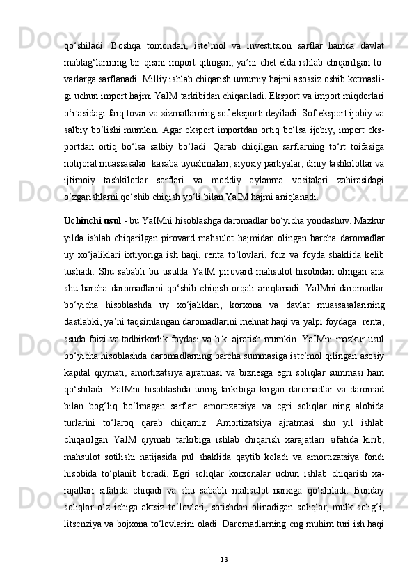 qo‘shiladi.   Boshqa   tomondan,   iste’mol   va   investitsion   sarflar   hamda   davlat
mablag‘larining   bir   qismi   import   qilingan,   ya’ni   chet   elda   ishlab   chiqarilgan   to -
varlarga sarflanadi. Milliy ishlab chiqarish umumiy hajmi asossiz oshib ketmasli -
gi uchun import hajmi YaIM tarkibidan chiqariladi. Eksport va import miqdorlari
o‘rtasidagi farq tovar va xizmatlarning sof eksporti deyiladi. Sof eksport ijobiy va
salbiy  bo‘lishi  mumkin.  Agar   eksport   importdan  ortiq  bo‘lsa   ijobiy,  import  eks -
portdan   ortiq   bo‘lsa   salbiy   bo‘ladi.   Qarab   chiqilgan   sarflarning   to‘rt   toifasiga
notijorat muassasalar: kasaba uyushmalari, siyosiy partiyalar, diniy tashkilotlar va
ijtimoiy   tashkilotlar   sarflari   va   moddiy   aylanma   vositalari   zahirasidagi
o‘zgarishlarni qo‘shib chiqish yo‘li bilan YaIM hajmi aniqlanadi. 
Uchinchi usul  - bu YaIMni hisoblashga daromadlar bo‘yicha yondashuv. Mazkur
yilda   ishlab   chiqarilgan   pirovard   mahsulot   hajmidan   olingan   barcha   daromadlar
uy   xo‘jaliklari   ixtiyoriga   ish   haqi,   renta   to‘lovlari,   foiz   va   foyda   shaklida   kelib
tushadi.   Shu   sababli   bu   usulda   YaIM   pirovard   mahsulot   hisobidan   olingan   ana
shu   barcha   daromadlarni   qo‘shib   chiqish   orqali   aniqlanadi.   YaIMni   daromadlar
bo‘yicha   hisoblashda   uy   xo‘jaliklari,   korxona   va   davlat   muassasalari ning
dastlabki, ya’ni taqsimlangan daromadlarini mehnat haqi va yalpi foydaga: renta,
ssuda foizi va tadbirkorlik foydasi va h.k. ajratish mumkin. YaIMni mazkur usul
bo‘yicha hisoblashda daromadlarning barcha summasiga iste’mol qilingan asosiy
kapital   qiymati,   amortizatsiya   ajratmasi   va   biznesga   egri   soliqlar   summasi   ham
qo‘shiladi.   YaIMni   hisoblashda   uning   tarkibiga   kirgan   daromadlar   va   daromad
bilan   bog‘liq   bo‘lmagan   sarflar:   amortizatsiya   va   egri   soliqlar   ning   alohida
turlarini   to‘laroq   qarab   chiqamiz.   Amortizatsiya   ajratmasi   shu   yil   ishlab
chiqarilgan   YaIM   qiymati   tarkibiga   ishlab   chiqarish   xarajatlari   sifatida   kirib,
mahsulot   sotilishi   natijasida   pul   shaklida   qaytib   keladi   va   amortizatsiya   fondi
hisobida   to‘planib   boradi.   Egri   soliqlar   korxonalar   uchun   ishlab   chiqarish   xa -
rajatlari   sifatida   chiqadi   va   shu   sababli   mahsulot   narxiga   qo‘shiladi.   Bunday
soliqlar   o‘z   ichiga   aktsiz   to‘lovlari,   sotishdan   olinadigan   soliqlar,   mulk   solig‘i,
litsenziya va bojxona to‘lovlarini oladi. Daromadlarning eng muhim turi ish haqi
13 