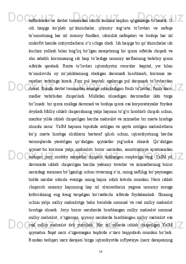 tadbirkorlar   va   davlat   tomonidan   ishchi   kuchini   taqdim   qilganlarga   to‘lanadi.   U
ish   haqiga   ko‘plab   qo‘shimchalar,   ijtimoiy   sug‘urta   to‘lovlari   va   nafaqa
ta’minotining   har   xil   xususiy   fondlari,   ishsizlik   nafaqalari   va   boshqa   har   xil
mukofot hamda imtiyozlarlarni o‘z ichiga oladi. Ish haqiga bu qo‘shimchalar ish
kuchini   yollash   bilan   bog‘liq   bo‘lgan   xarajatining   bir   qismi   sifatida   chiqadi   va
shu   sababli   korxonaning   ish   haqi   to‘lashga   umumiy   sarflarining   tarkibiy   qismi
sifa tida   qaraladi.   Renta   to‘lovlari   iqtisodiyotni   resurslar:   kapital,   yer   bilan
ta’minlovchi   uy   xo‘jaliklarining   oladigan   daromadi   hisoblanib,   korxona   xa -
rajatlari   tarkibiga   kiradi.   Foiz   pul   kapitali   egalariga   pul   daromadi   to‘lovlaridan
iborat. Bunda davlat tomonidan amalga oshiriladigan foizli to‘lovlar, foizli daro -
madlar   tarkibidan   chiqariladi.   Mulkdan   olinadigan   daromadlar   ikki   turga
bo‘linadi: bir qismi mulkga daromad va boshqa qismi esa korporatsiyalar foydasi
deyiladi.Milliy ishlab chiqarishning yalpi hajmini to‘g‘ri hisoblab chiqish uchun,
mazkur yilda ishlab chiqarilgan barcha mahsulot va xizmatlar bir marta hisobga
olinishi   zarur.   YaIM   hajmini   topishda   sotilgan   va   qayta   sotilgan   mahsulotlarni
ko‘p   mar ta   hisobga   olishlarni   bartaraf   qilish   uchun,   iqtisodiyotning   barcha
tarmoqlarida   yaratilgan   qo‘shilgan   qiymatlar   yig‘indisi   olinadi.   Qo‘shilgan
qiymat-bu   korxona   yalpi   mahsuloti   bozor   narxidan,   amortizatsiya   ajratmasidan
tashqari   joriy   moddiy   xarajatlar   chiqarib   tashlangan   miqdoriga   teng.   YaIM   yil
davomida   ishlab   chiqarilgan   barcha   yakuniy   tovarlar   va   xizmatlarning   bozor
narxidagi summasi bo‘lganligi uchun tovarning o‘zi, uning nafliligi ko‘paymagan
holda   narxlar   oshi shi   evaziga   uning   hajmi   oshib   ketishi   mumkin.   Narx   ishlab
chiqarish   umumiy   hajmining   hap   xil   elementlarini   yagona   umumiy   asosga
keltirishning   eng   keng   tarqalgan   ko‘rsatkichi   sifatida   foydalaniladi.   Shuning
uchun   yalpi   milliy   mahsulotga   baho   berishda   nominal   va   real   milliy   mahsulot
hisobga   olinadi.   Joriy   bozor   narxlarida   hisoblangan   milliy   mahsulot   nominal
milliy   mahsulot,   o‘zgarmas,   qiyosiy   narxlarda   hisoblangan   milliy   mahsulot   esa
real   milliy   mahsulot   deb   yuritiladi.   Har   xil   yillarda   ishlab   chiqarilgan   YaIM
qiymatini   faqat   narx   o‘zgarmagan   taqdirda   o‘zaro   taqqoslash   mumkin   bo‘ladi.
Bundan   tashqari   narx   darajasi   bizga   iqtisodiyotda   inflyatsiya   (narx   darajasining
14 