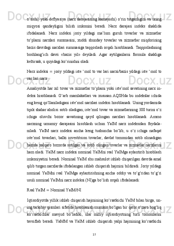 o‘sishi) yoki deflyasiya (narx darajasining kamayishi) o‘rin tutganligini va uning
miqyosi   qandayligini   bilish   imkonini   beradi.   Narx   darajasi   indeks   shaklida
ifodalanadi.   Narx   indeksi   joriy   yildagi   ma’lum   guruh   tovarlar   va   xizmatlar
to‘plami   narxlari   summasini,   xuddi   shunday   tovarlar   va   xizmatlar   miqdorining
bazis davrdagi narxlari summasiga taqqoslash orqali hisoblanadi. Taqqoslashning
boshlang‘ich   davri   «bazis   yil»   deyiladi.   Agar   aytilganlarni   formula   shakliga
keltirsak, u quyidagi ko‘rinishni oladi:
Narx indeksi      joriy yildagi iste ' mol to var lari narxi/bazis yildagi iste ' mol to
var lari narx
Amaliyotda har xil tovar va xizmatlar to‘plami yoki iste’mol savatining narx in -
deksi   hisoblanadi.   G‘arb   mamlakatlari   va   xususan   AQSHda   bu   indekslar   ichida
eng keng qo‘llaniladigani iste’mol narxlari indeksi hisoblanadi. Uning yordamida
tipik shahar aholisi sotib oladigan, iste’mol tovar va xizmatlarining 300 turini o‘z
ichiga   oluvchi   bozor   savatining   qayd   qilingan   narxlari   hisoblanadi.   Ammo
narxning   umumiy   darajasini   hisoblash   uchun   YaIM   narx   indeksidan   foydala -
niladi.   YaIM   narx   indeksi   ancha   keng   tushuncha   bo‘lib,   u   o‘z   ichiga   nafaqat
iste’mol   tovarlari,   balki   investitsion   tovarlar,   davlat   tomonidan   sotib   olinadigan
hamda xalqaro bozorda sotilgan va sotib olingan tovarlar va xizmatlar narxlarini
ham oladi. YaIM narx indeksi nominal YaIMni real YaIMga aylantirib hisoblash
imkoniyatini beradi. Nominal YaIM shu mahsulot ishlab chiqarilgan davrda amal
qilib turgan narxlarda ifodalangan ishlab chiqarish hajmini bildiradi. Joriy yildagi
nominal   YaIMni   real   YaIMga   aylantirishning   ancha   oddiy   va   to‘g‘ridan   to‘g‘ri
usuli nominal YaIMni narx indeksi (NI)ga bo‘lish orqali ifoda lanadi:
Real YaIM    Nominal YaIM/NI
Iqtisodiyotda yillik ishlab chiqarish hajmining ko‘rsatkichi YaIM bilan birga, un -
ing tarkibiy qismlari sifatida hisoblanish mumkin bo‘lgan bir qator o‘zaro bog‘liq
ko‘rsatkichlar   mavjud   bo‘ladiki,   ular   milliy   iqtisodiyotning   turli   tomonlarini
tavsiflab   beradi.   YaMM   va   YaIM   ishlab   chiqarish   yalpi   hajmining   ko‘rsatkichi
15 