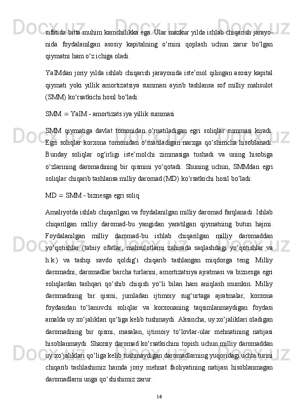 sifatida bitta muhim kamchilikka ega. Ular mazkur yilda ishlab chiqarish jarayo -
nida   foydalanilgan   asosiy   kapitalning   o‘rnini   qoplash   uchun   zarur   bo‘lgan
qiymatni ham o‘z ichiga oladi.
YaIMdan joriy yilda ishlab chiqarish jarayonida iste’mol  qilingan asosiy  kapital
qiymati   yoki   yillik   amortizatsiya   summasi   ayirib   tashlansa   sof   milliy   mahsulot
(SMM) ko‘rsatkichi hosil bo‘ladi: 
SMM    YaIM    amortizats iya yillik summasi 
SMM   qiymatiga   davlat   tomonidan   o‘rnatiladigan   egri   soliqlar   summasi   kiradi.
Egri   soliqlar   korxona   tomonidan   o‘rnatiladigan   narxga   qo‘shimcha   hisoblanadi.
Bunday   soliqlar   og‘irligi   iste’molchi   zimmasiga   tushadi   va   uning   hisobiga
o‘zlarining   daromadining   bir   qismini   yo‘qotadi.   Shuning   uchun,   SMMdan   egri
soliqlar chiqarib tashlansa milliy daromad (MD) ko‘rsatkichi hosil bo‘ladi: 
MD    SMM    biznesga egri soliq 
Amaliyotda ishlab chiqarilgan va foydalanilgan milliy daromad farqlanadi. Ishlab
chiqarilgan   milliy   daromad-bu   yangidan   yaratilgan   qiymatning   butun   hajmi.
Foydalanilgan   milliy   daromad-bu   ishlab   chiqarilgan   milliy   daromaddan
yo‘qotishlar   (tabiiy   ofatlar,   mahsulotlarni   zahirada   saqlashdagi   yo‘qotishlar   va
h.k.)   va   tashqi   savdo   qoldig‘i   chiqarib   tashlangan   miqdorga   teng.   Milliy
daromadni, daromadlar barcha turlarini, amortizatsiya ajratmasi va biznesga egri
soliqlardan   tashqari   qo‘shib   chiqish   yo‘li   bilan   ham   aniqlash   mumkin.   Milliy
daromadning   bir   qismi,   jumladan   ijtimoiy   sug‘urtaga   ajratmalar,   korxona
foydasidan   to‘lanuvchi   soliqlar   va   korxonaning   taqsimlanmaydigan   foydasi
amalda uy xo‘jaliklari qo‘liga kelib tushmaydi. Aksincha, uy xo‘jaliklari oladigan
daromadning   bir   qismi,   masalan,   ijtimoiy   to‘lovlar-ular   mehnatining   natijasi
hisoblanmaydi. Shaxsiy daromad ko‘rsatkichini topish uchun milliy daromaddan
uy xo‘jaliklari qo‘liga kelib tushmaydigan daromadlarning yuqoridagi uchta turini
chiqarib   tashlashimiz   hamda   joriy   mehnat   faoliyatining   natijasi   hisoblanmagan
daromadlarni unga qo‘shishimiz zarur.
16 