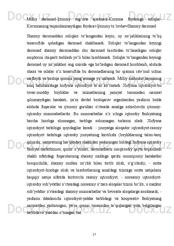 Milliy   daromad-Ijtimoiy   sug`urta   ajratmasi-Korxona   foydasiga   soliqlar-
Korxonaning taqsimlanmaydigan foydasi+Ijtimoiy to`lovlar=Shaxsiy daromad
Shaxsiy   daromaddan   soliqlari   to‘langandan   keyin,   uy   xo‘jaliklarining   to‘liq
tasarrufida   qoladigan   daromad   shakllanadi.   Soliqlar   to‘langandan   keyingi
daromad   shaxsiy   daromaddan   shu   daromad   hisobidan   to‘lanadigan   soliqlar
miqdorini chiqarib tashlash yo‘li bilan hisoblanadi. Soliqlar to‘langandan keyingi
daromad  uy xo‘jaliklari  eng oxirida ega  bo‘ladigan  daromad hisoblanib,  alohida
shaxs   va   oilalar   o‘z   tasarrufida   bu   daromadlarning   bir   qismini   iste’mol   uchun
sarflaydi va boshqa qismini jamg‘armaga yo‘naltiradi. Milliy mahsulot hajmining
aniq   baholanishiga   hufyona   iqtisodiyot   ta’sir   ko‘rsatadi.   Xufyona   iqtisodiyot-bu
tovar-moddiy   boyliklar   va   xizmatlarning   jamiyat   tomonidan   nazorat
qilinmaydigan   harakati,   ya’ni   davlat   boshqaruv   organlaridan   yashirin   holda
alohida   fuqarolar   va   ijtimoiy   guruhlar   o‘rtasida   amalga   oshiriluvchi   ijtimoiy-
iqtisodiy   munosabatlardir.   Bu   munosabatlar   o‘z   ichiga   iqtisodiy   faoliyatning
barcha   hisobga   olinmagan,   tartibga   solinmagan   turlarini   oladi.   Xufyona
iqtisodiyot   tarkibiga   quyidagilar   kiradi:   -   jinoyatga   aloqador   iqtisodiyot-rasmiy
iqtisodiyot   tarkibiga   iqtisodiy   jinoyatning   kiritilishi   (boyliklarning   talon-taroj
qilinishi; nazoratning har qanday shaklidan yashiringan holdagi hufyona iqtisodiy
faoliyat-narkobiznes, qimor o‘yinlari; daromadlarni noiqtisodiy qayta taqsimlash
shakli   sifatidagi   fuqarolarning   shaxsiy   mulkiga   qarshi   umumjinoiy   harakatlar
bosqinchilik,   shaxsiy   mulkni   zo‘rlik   bilan   tortib   olish,   o‘g‘irlash);   -   soxta
iqtisodiyot-hisobga   olish   va   hisobotlarning   amaldagi   tizimiga   soxta   natijalarni
haqiqiy   natija   sifatida   kirituvchi   rasmiy   iqtisodiyot;   -   norasmiy   iqtisodiyot-
iqtisodiy sub’yektlar o‘rtasidagi norasmiy o‘zaro aloqalar tizimi bo‘lib, u mazkur
sub’yektlar o‘rtasidagi shaxsiy munosabatlar va bevosita aloqalarga asoslanadi; -
yashirin   ikkalamchi   iqtisodiyot-yakka   tartibdagi   va   kooperativ   faoliyatning
nazoratdan   yashiringan,   ya’ni   qonun   tomonidan   ta’qiqlangan   yoki   belgilangan
tartibda ro‘yxatdan o‘tmagan turi.
17 