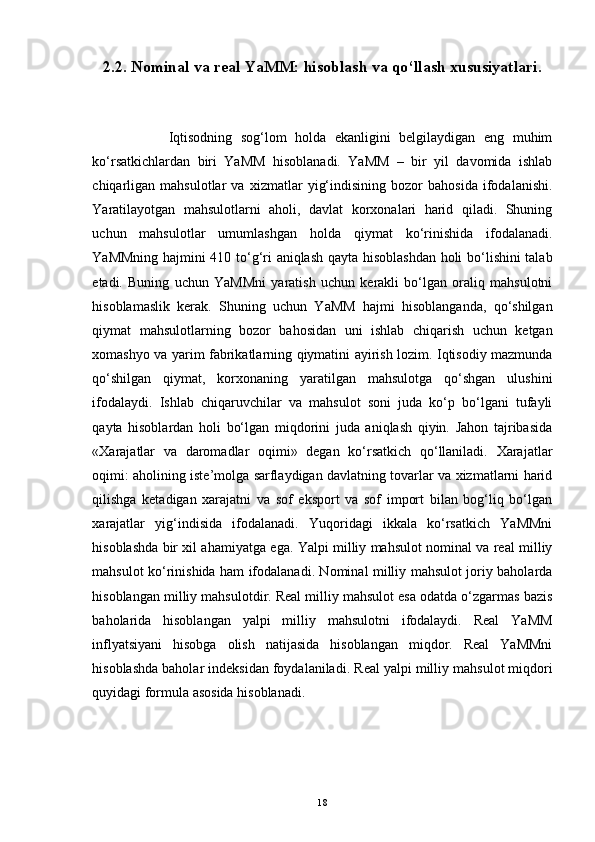 2.2. Nominal va real YaMM: hisoblash va qo‘llash xususiyatlari.
                  Iqtisodning   sog‘lom   holda   ekanligini   belgilaydigan   eng   muhim
ko‘rsatkichlardan   biri   YaMM   hisoblanadi.   YaMM   –   bir   yil   davomida   ishlab
chiqarligan   mahsulotlar   va   xizmatlar   yig‘indisining   bozor   bahosida   ifodalanishi.
Yaratilayotgan   mahsulotlarni   aholi,   davlat   korxonalari   harid   qiladi.   Shuning
uchun   mahsulotlar   umumlashgan   holda   qiymat   ko‘rinishida   ifodalanadi.
YaMMning hajmini 410 to‘g‘ri aniqlash qayta hisoblashdan holi bo‘lishini talab
etadi.   Buning   uchun   YaMMni   yaratish   uchun   kerakli   bo‘lgan   oraliq   mahsulotni
hisoblamaslik   kerak.   Shuning   uchun   YaMM   hajmi   hisoblanganda,   qo‘shilgan
qiymat   mahsulotlarning   bozor   bahosidan   uni   ishlab   chiqarish   uchun   ketgan
xomashyo va yarim fabrikatlarning qiymatini ayirish lozim. Iqtisodiy mazmunda
qo‘shilgan   qiymat,   korxonaning   yaratilgan   mahsulotga   qo‘shgan   ulushini
ifodalaydi.   Ishlab   chiqaruvchilar   va   mahsulot   soni   juda   ko‘p   bo‘lgani   tufayli
qayta   hisoblardan   holi   bo‘lgan   miqdorini   juda   aniqlash   qiyin.   Jahon   tajribasida
«Xarajatlar   va   daromadlar   oqimi»   degan   ko‘rsatkich   qo‘llaniladi.   Xarajatlar
oqimi: aholining iste’molga sarflaydigan davlatning tovarlar va xizmatlarni harid
qilishga   ketadigan   xarajatni   va   sof   eksport   va   sof   import   bilan   bog‘liq   bo‘lgan
xarajatlar   yig‘indisida   ifodalanadi.   Yuqoridagi   ikkala   ko‘rsatkich   YaMMni
hisoblashda bir xil ahamiyatga ega. Yalpi milliy mahsulot nominal va real milliy
mahsulot ko‘rinishida ham ifodalanadi. Nominal milliy mahsulot joriy baholarda
hisoblangan milliy mahsulotdir. Real milliy mahsulot esa odatda o‘zgarmas bazis
baholarida   hisoblangan   yalpi   milliy   mahsulotni   ifodalaydi.   Real   YaMM
inflyatsiyani   hisobga   olish   natijasida   hisoblangan   miqdor.   Real   YaMMni
hisoblashda baholar indeksidan foydalaniladi.  Real yalpi milliy mahsulot miqdori
quyidagi formula asosida hisoblanadi.
18
