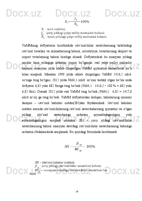                      
YaMMning   deflyatorini   hisoblashda   iste’molchilar   savatchasining   tarkibidagi
iste’mol tovarlari va xizmatlarining bahosi, investitsiya,  tovarlarining eksport  va
import   tovarlarning   bahosi   hisobga   olinadi.   Defl yato rlash   bu   muayyan   yildagi
narxlar   baza   yildagiga   nisbatan   yuqori   bo‘lganda,   real   yalpi   milliy   mahsulot
hajmini,   muayyan   yilda   ishlab   chiqarilgan   YaMM   qiytmatini   kamaytirish   yo‘li
bilan   aniqlash.   Masalan   1990   yilda   ishlab   chiqarilgan   YaMM   1416,2   mlrd.
so‘mga   teng   bo‘lgan.   2012   yilda   9664,1   mlrd.   so‘mni   tashkil   etgan   bo‘lsa   unda
deflyator 6,82 yoki 682 foizga teng bo‘ladi (9664,1 : 1416,2 • 100 % = 682 yoki
6,82  foiz).  Demak   2012  yilda   real   YaMM   teng   bo‘ladi   (9664,1   :   6,82   =  1417,0
mlrd so‘m)  ga teng bo‘ladi. YaMM  deflyatoridan tashqari, baholarning umumiy
darajasi   –   iste’mol   baholari   indeks(IBI)dan   foydalaniladi.   Iste’mol   baholari
indeksi   asosida   iste’molchilarning   iste’mol   savatchalarining   qiymatini   va   o‘tgan
yildagi   iste’mol   savatchasiga   nisbatan   qiymatlashganligini   yoki
arzonlashganligini   aniqlash   mumkin.   IBI   –   joriy   yildagi   iste’molchilar
savatchasining   bahosi   muayyan   davrdagi   iste’molchilar   savatchasining   bahosiga
nisbatini ifodalanishida aniqlanadi.  Bu quyidagi formulada hisoblanadi:
                                     
 
19 