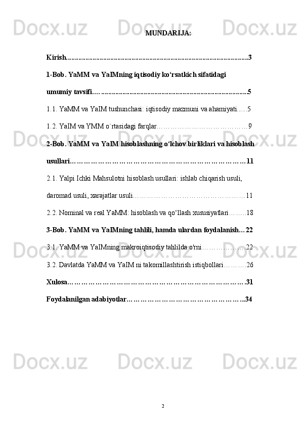       MUNDARIJA:
Kirish.......................................................................................................3
1-Bob. YaMM va YaIMning iqtisodiy ko‘rsatkich sifatidagi
umumiy tavsifi.…...................................................................................5
1.1.  YaMM va YaIM tushunchasi: iqtisodiy mazmuni va ahamiyati......5
1.2. YaIM va YMM o`rtasidagi farqlar…………………………………9
2-Bob.  YaMM va YaIM hisoblashning o‘lchov birliklari va hisoblash
usullari…………………………………………………………………11
2.1. Yalpi Ichki Mahsulotni hisoblash usullari: ishlab chiqarish usuli,
daromad usuli, xarajatlar usuli…………………………………………11
2.2. Nominal va real YaMM: hisoblash va qo‘llash xususiyatlari……..18
3-Bob. YaMM va YaIMning tahlili, hamda ulardan foydalanish…22
3.1. YaMM va YaIMning makroiqtisodiy tahlilda o'rni……………….22
3.2. Davlatda YaMM va YaIM ni takomillashtirish istiqbollari……….26
Xulosa………………………………………………………………….31
Foydalanilgan adabiyotlar…………………………………………...34
                                               
2 