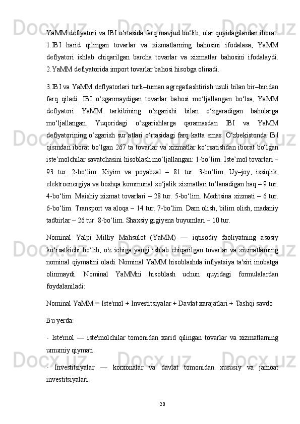 YaMM deflyatori va IBI o‘rtasida farq mavjud bo‘lib, ular quyidagilardan iborat:
1.IBI   harid   qilingan   tovarlar   va   xizmatlarning   bahosini   ifodalasa,   YaMM
deflyatori   ishlab   chiqarilgan   barcha   tovarlar   va   xizmatlar   bahosini   ifodalaydi.
2.YaMM deflyatorida import tovarlar bahosi hisobga olinadi. 
3.IBI va YaMM deflyatorlari turli–tuman agregatlashtirish usuli bilan bir–biridan
farq   qiladi.   IBI   o‘zgarmaydigan   tovarlar   bahosi   mo‘ljallangan   bo‘lsa,   YaMM
deflyatori   YaMM   tarkibining   o‘zgarishi   bilan   o‘zgaradigan   baholarga
mo‘ljallangan.   Yuqoridagi   o‘zgarishlarga   qaramasdan   IBI   va   YaMM
deflyatorining o‘zgarish sur’atlari o‘rtasidagi farq katta emas. O‘zbekistonda IBI
qismdan iborat bo‘lgan 267 ta tovarlar va xizmatlar ko‘rsatishdan iborat bo‘lgan
iste’molchilar savatchasini hisoblash mo‘ljallangan: 1-bo‘lim. Iste’mol tovarlari –
93   tur.   2-bo‘lim.   Kiyim   va   poyabzal   –   81   tur.   3-bo‘lim.   Uy–joy,   issiqlik,
elektroenergiya va boshqa kommunal xo‘jalik xizmatlari to‘lanadigan haq – 9 tur.
4-bo‘lim. Maishiy xizmat tovarlari – 28 tur. 5-bo‘lim. Meditsina xizmati – 6 tur.
6-bo‘lim. Transport va aloqa – 14 tur. 7-bo‘lim. Dam olish, bilim olish, madaniy
tadbirlar – 26 tur. 8-bo‘lim. Shaxsiy gigiyena buyumlari – 10 tur.
Nominal   Yalpi   Milliy   Mahsulot   (YaMM)   —   iqtisodiy   faoliyatning   asosiy
ko‘rsatkichi  bo‘lib,  o'z  ichiga  yangi  ishlab  chiqarilgan tovarlar  va  xizmatlarning
nominal qiymatini oladi. Nominal YaMM hisoblashda inflyatsiya ta'siri inobatga
olinmaydi.   Nominal   YaMMni   hisoblash   uchun   quyidagi   formulalardan
foydalaniladi:
Nominal YaMM = Iste'mol + Investitsiyalar + Davlat xarajatlari + Tashqi savdo
Bu yerda:
-   Iste'mol   —   iste'molchilar   tomonidan   xarid   qilingan   tovarlar   va   xizmatlarning
umumiy qiymati.
-   Investitsiyalar   —   korxonalar   va   davlat   tomonidan   xususiy   va   jamoat
investitsiyalari.
20 