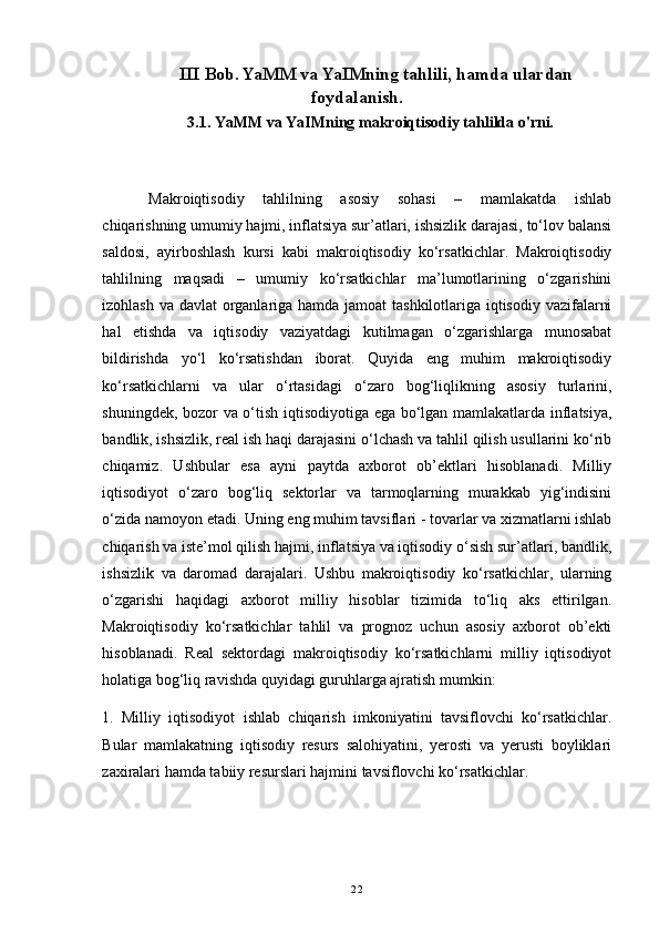               III Bob. YaMM va YaIMning tahlili, hamda ulardan
foydalanish.
           3.1. YaMM va YaIMning makroiqtisodiy tahlilda o'rni.
Makroiqtisodiy   tahlilning   asosiy   sohasi   –   mamlakatda   ishlab
chiqarishning umumiy hajmi, inflatsiya sur’atlari, ishsizlik darajasi, to‘lov balansi
saldosi,   ayirboshlash   kursi   kabi   makroiqtisodiy   ko‘rsatkichlar.   Makroiqtisodiy
tahlilning   maqsadi   –   umumiy   ko‘rsatkichlar   ma’lumotlarining   o‘zgarishini
izohlash va davlat organlariga hamda jamoat tashkilotlariga iqtisodiy vazifalarni
hal   etishda   va   iqtisodiy   vaziyatdagi   kutilmagan   o‘zgarishlarga   munosabat
bildirishda   yo‘l   ko‘rsatishdan   iborat.   Quyida   eng   muhim   makroiqtisodiy
ko‘rsatkichlarni   va   ular   o‘rtasidagi   o‘zaro   bog‘liqlikning   asosiy   turlarini,
shuningdek, bozor va o‘tish iqtisodiyotiga ega bo‘lgan mamlakatlarda inflatsiya,
bandlik, ishsizlik, real ish haqi darajasini o‘lchash va tahlil qilish usullarini ko‘rib
chiqamiz.   Ushbular   esa   ayni   paytda   axborot   ob’ektlari   hisoblanadi.   Milliy
iqtisodiyot   o‘zaro   bog‘liq   sektorlar   va   tarmoqlarning   murakkab   yig‘indisini
o‘zida namoyon etadi. Uning eng muhim tavsiflari - tovarlar va xizmatlarni ishlab
chiqarish va iste’mol qilish hajmi, inflatsiya va iqtisodiy o‘sish sur’atlari, bandlik,
ishsizlik   va   daromad   darajalari.   Ushbu   makroiqtisodiy   ko‘rsatkichlar,   ularning
o‘zgarishi   haqidagi   axborot   milliy   hisoblar   tizimida   to‘liq   aks   ettirilgan.
Makroiqtisodiy   ko‘rsatkichlar   tahlil   va   prognoz   uchun   asosiy   axborot   ob’ekti
hisoblanadi.   Real   sektordagi   makroiqtisodiy   ko‘rsatkichlarni   milliy   iqtisodiyot
holatiga bog‘liq ravishda quyidagi guruhlarga ajratish mumkin: 
1.   Milliy   iqtisodiyot   ishlab   chiqarish   imkoniyatini   tavsiflovchi   ko‘rsatkichlar.
Bular   mamlakatning   iqtisodiy   resurs   salohiyatini,   yerosti   va   yerusti   boyliklari
zaxiralari hamda tabiiy resurslari hajmini tavsiflovchi ko‘rsatkichlar. 
22 