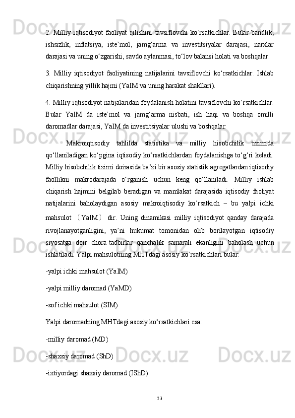 2.   Milliy   iqtisodiyot   faoliyat   qilishini   tavsiflovchi   ko‘rsatkichlar.   Bular   bandlik,
ishsizlik,   inflatsiya,   iste’mol,   jamg‘arma   va   investitsiyalar   darajasi,   narxlar
darajasi va uning o‘zgarishi, savdo aylanmasi, to‘lov balansi holati va boshqalar. 
3.   Milliy   iqtisodiyot   faoliyatining   natijalarini   tavsiflovchi   ko‘rsatkichlar.   Ishlab
chiqarishning yillik hajmi (YaIM va uning harakat shakllari). 
4. Milliy iqtisodiyot natijalaridan foydalanish holatini tavsiflovchi ko‘rsatkichlar.
Bular   YaIM   da   iste’mol   va   jamg‘arma   nisbati,   ish   haqi   va   boshqa   omilli
daromadlar darajasi, YaIM da investitsiyalar ulushi va boshqalar.
Makroiqtisodiy   tahlilda   statistika   va   milliy   hisobchilik   tizimida
qo‘llaniladigan ko‘pgina iqtisodiy ko‘rsatkichlardan foydalanishga to‘g‘ri keladi.
Milliy hisobchilik tizimi doirasida ba’zi bir asosiy statistik agregatlardan iqtisodiy
faollikni   makrodarajada   o‘rganish   uchun   keng   qo‘llaniladi.   Milliy   ishlab
chiqarish   hajmini   belgilab   beradigan   va   mamlakat   darajasida   iqtisodiy   faoliyat
natijalarini   baholaydigan   asosiy   makroiqtisodiy   ko‘rsatkich   –   bu   yalpi   ichki
mahsulot （ YaIM ） dir.   Uning   dinamikasi   milliy   iqtisodiyot   qanday   darajada
rivojlanayotganligini,   ya’ni   hukumat   tomonidan   olib   borilayotgan   iqtisodiy
siyosatga   doir   chora-tadbirlar   qanchalik   samarali   ekanligini   baholash   uchun
ishlatiladi. Yalpi mahsulotning MHTdagi asosiy ko‘rsatkichlari bular: 
-yalpi ichki mahsulot (YaIM)
-yalpi milliy daromad (YaMD)
-sof ichki mahsulot (SIM) 
Yalpi daromadning MHTdagi asosiy ko‘rsatkichlari esa:
-milliy daromad (MD)
-shaxsiy daromad (ShD) 
-ixtiyordagi shaxsiy daromad (IShD)
23 